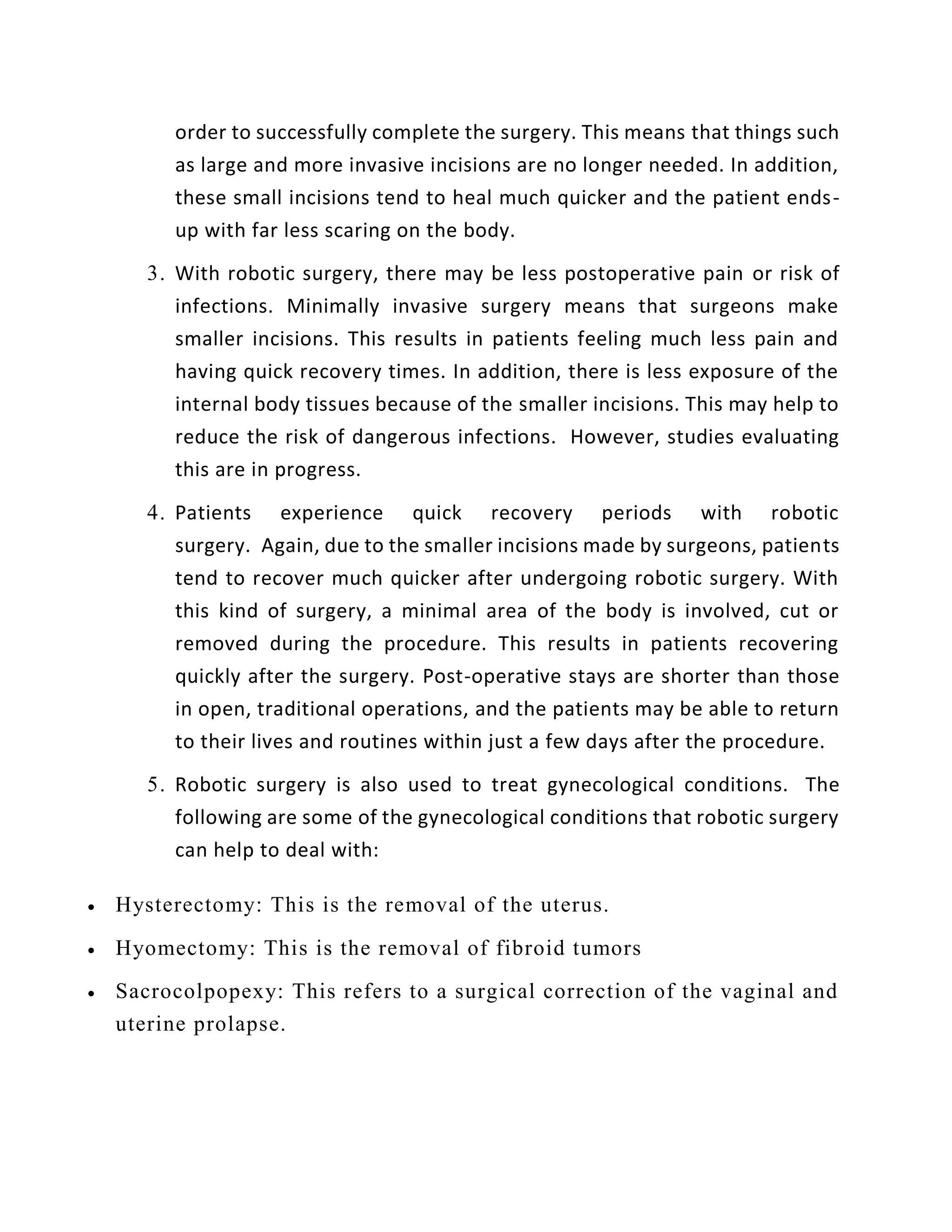 order to successfully complete the surgery. This means that things such
as large and more invasive incisions are no longer needed. In addition,
these small incisions tend to heal much quicker and the patient ends-
up with far less scaring on the body.
3. With robotic surgery, there may be less postoperative pain or risk of
infections. Minimally invasive surgery means that surgeons make
smaller incisions. This results in patients feeling much less pain and
having quick recovery times. In addition, there is less exposure of the
internal body tissues because of the smaller incisions. This may help to
reduce the risk of dangerous infections. However, studies evaluating
this are in progress.
4. Patients experience quick recovery periods with robotic
surgery. Again, due to the smaller incisions made by surgeons, patients
tend to recover much quicker after undergoing robotic surgery. With
this kind of surgery, a minimal area of the body is involved, cut or
removed during the procedure. This results in patients recovering
quickly after the surgery. Post-operative stays are shorter than those
in open, traditional operations, and the patients may be able to return
to their lives and routines within just a few days after the procedure.
5. Robotic surgery is also used to treat gynecological conditions. The
following are some of the gynecological conditions that robotic surgery
can help to deal with:
 Hysterectomy: This is the removal of the uterus.
 Hyomectomy: This is the removal of fibroid tumors
 Sacrocolpopexy: This refers to a surgical correction of the vaginal and
uterine prolapse.
 