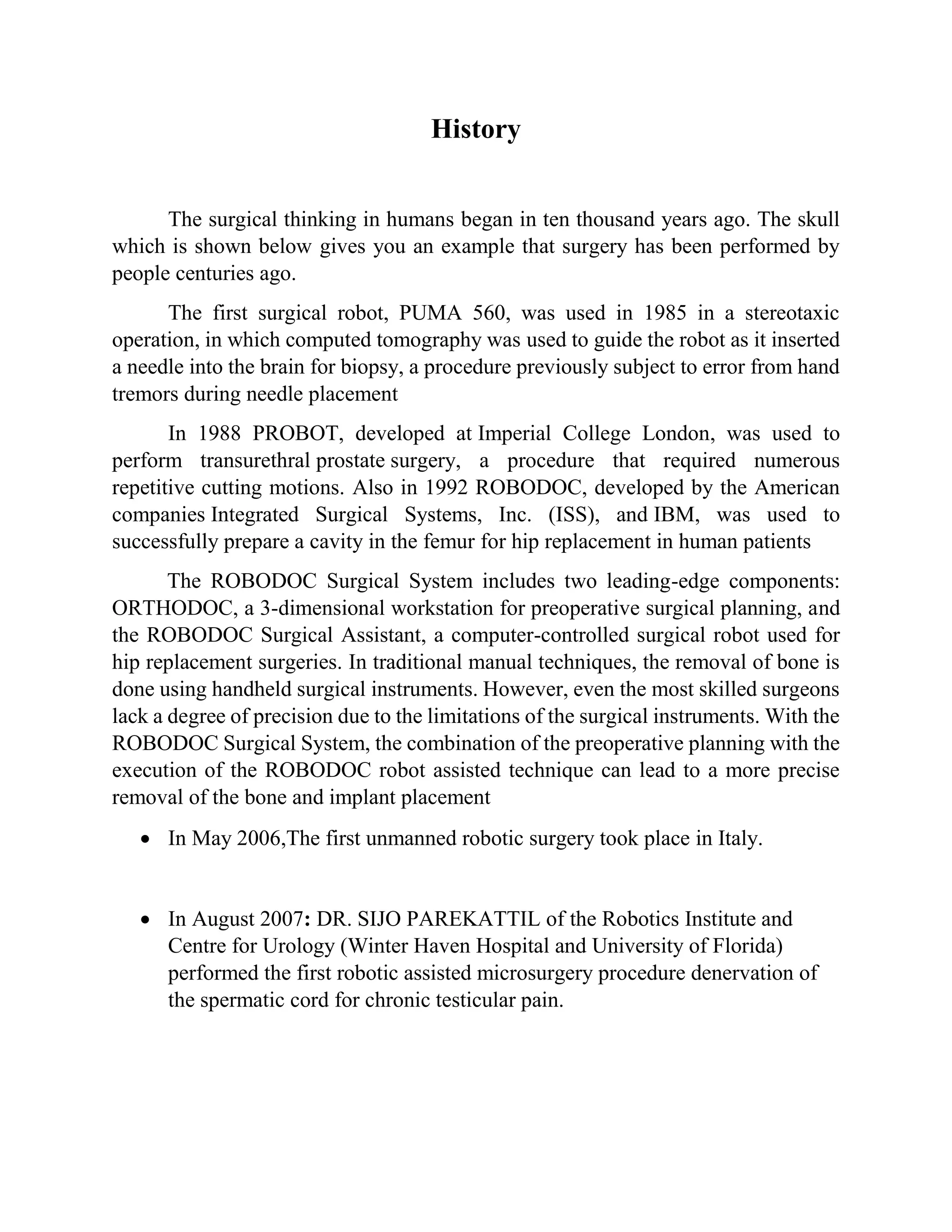 History
The surgical thinking in humans began in ten thousand years ago. The skull
which is shown below gives you an example that surgery has been performed by
people centuries ago.
The first surgical robot, PUMA 560, was used in 1985 in a stereotaxic
operation, in which computed tomography was used to guide the robot as it inserted
a needle into the brain for biopsy, a procedure previously subject to error from hand
tremors during needle placement
In 1988 PROBOT, developed at Imperial College London, was used to
perform transurethral prostate surgery, a procedure that required numerous
repetitive cutting motions. Also in 1992 ROBODOC, developed by the American
companies Integrated Surgical Systems, Inc. (ISS), and IBM, was used to
successfully prepare a cavity in the femur for hip replacement in human patients
The ROBODOC Surgical System includes two leading-edge components:
ORTHODOC, a 3-dimensional workstation for preoperative surgical planning, and
the ROBODOC Surgical Assistant, a computer-controlled surgical robot used for
hip replacement surgeries. In traditional manual techniques, the removal of bone is
done using handheld surgical instruments. However, even the most skilled surgeons
lack a degree of precision due to the limitations of the surgical instruments. With the
ROBODOC Surgical System, the combination of the preoperative planning with the
execution of the ROBODOC robot assisted technique can lead to a more precise
removal of the bone and implant placement
 In May 2006,The first unmanned robotic surgery took place in Italy.
 In August 2007: DR. SIJO PAREKATTIL of the Robotics Institute and
Centre for Urology (Winter Haven Hospital and University of Florida)
performed the first robotic assisted microsurgery procedure denervation of
the spermatic cord for chronic testicular pain.
 