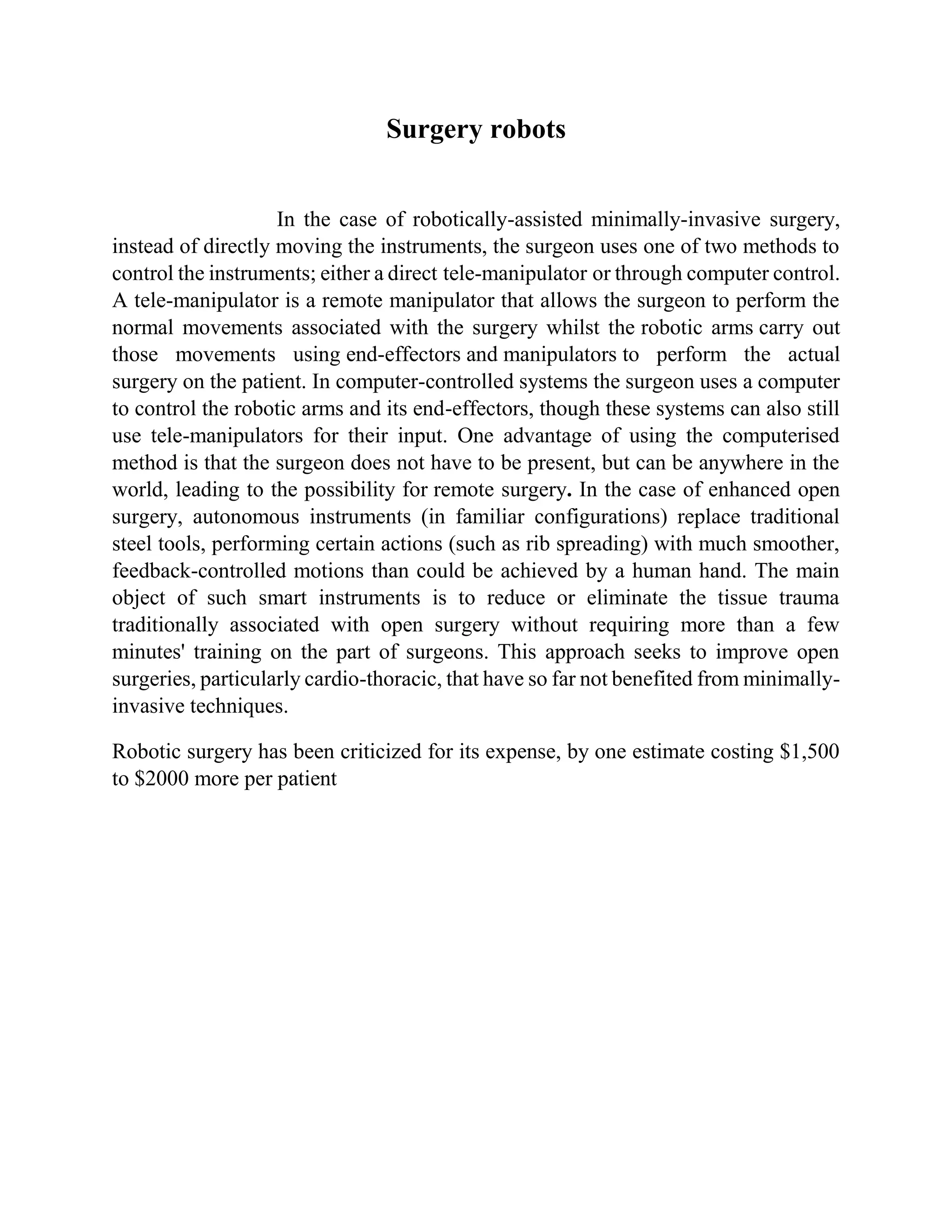 Surgery robots
In the case of robotically-assisted minimally-invasive surgery,
instead of directly moving the instruments, the surgeon uses one of two methods to
control the instruments; either a direct tele-manipulator or through computer control.
A tele-manipulator is a remote manipulator that allows the surgeon to perform the
normal movements associated with the surgery whilst the robotic arms carry out
those movements using end-effectors and manipulators to perform the actual
surgery on the patient. In computer-controlled systems the surgeon uses a computer
to control the robotic arms and its end-effectors, though these systems can also still
use tele-manipulators for their input. One advantage of using the computerised
method is that the surgeon does not have to be present, but can be anywhere in the
world, leading to the possibility for remote surgery. In the case of enhanced open
surgery, autonomous instruments (in familiar configurations) replace traditional
steel tools, performing certain actions (such as rib spreading) with much smoother,
feedback-controlled motions than could be achieved by a human hand. The main
object of such smart instruments is to reduce or eliminate the tissue trauma
traditionally associated with open surgery without requiring more than a few
minutes' training on the part of surgeons. This approach seeks to improve open
surgeries, particularly cardio-thoracic, that have so far not benefited from minimally-
invasive techniques.
Robotic surgery has been criticized for its expense, by one estimate costing $1,500
to $2000 more per patient
 