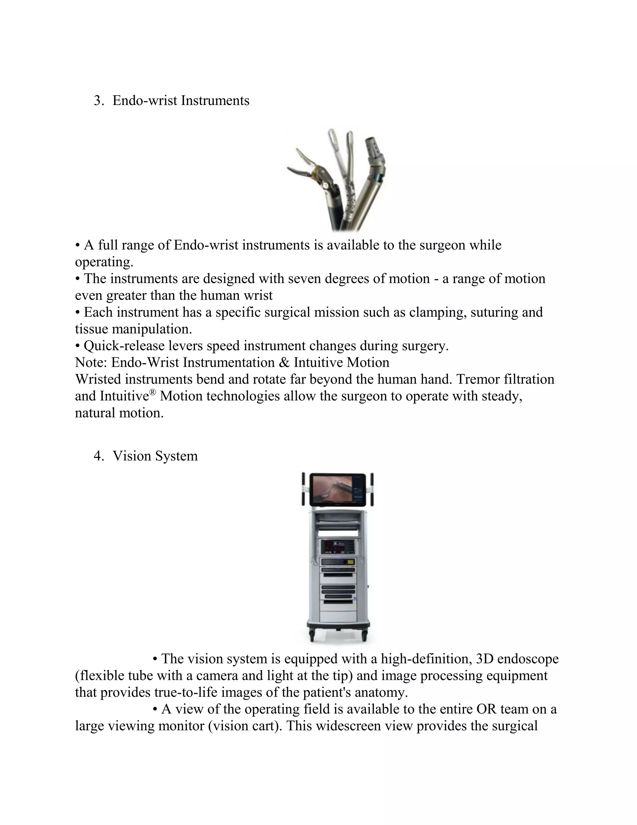 3. Endo-wrist Instruments
• A full range of Endo-wrist instruments is available to the surgeon while
operating.
• The instruments are designed with seven degrees of motion - a range of motion
even greater than the human wrist
• Each instrument has a specific surgical mission such as clamping, suturing and
tissue manipulation.
• Quick-release levers speed instrument changes during surgery.
Note: Endo-Wrist Instrumentation & Intuitive Motion
Wristed instruments bend and rotate far beyond the human hand. Tremor filtration
and Intuitive®
Motion technologies allow the surgeon to operate with steady,
natural motion.
4. Vision System
• The vision system is equipped with a high-definition, 3D endoscope
(flexible tube with a camera and light at the tip) and image processing equipment
that provides true-to-life images of the patient's anatomy.
• A view of the operating field is available to the entire OR team on a
large viewing monitor (vision cart). This widescreen view provides the surgical
 