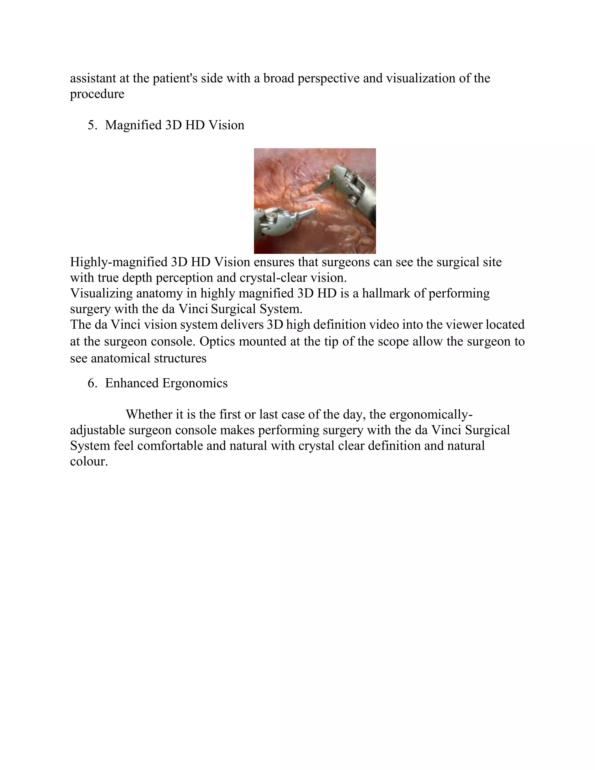 assistant at the patient's side with a broad perspective and visualization of the
procedure
5. Magnified 3D HD Vision
Highly-magnified 3D HD Vision ensures that surgeons can see the surgical site
with true depth perception and crystal-clear vision.
Visualizing anatomy in highly magnified 3D HD is a hallmark of performing
surgery with the da Vinci Surgical System.
The da Vinci vision system delivers 3D high definition video into the viewer located
at the surgeon console. Optics mounted at the tip of the scope allow the surgeon to
see anatomical structures
6. Enhanced Ergonomics
Whether it is the first or last case of the day, the ergonomically-
adjustable surgeon console makes performing surgery with the da Vinci Surgical
System feel comfortable and natural with crystal clear definition and natural
colour.
 