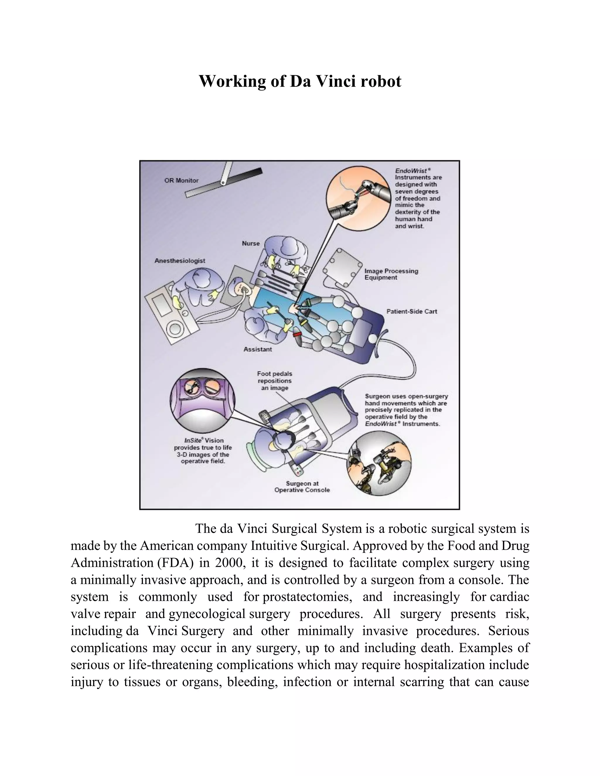 Working of Da Vinci robot
The da Vinci Surgical System is a robotic surgical system is
made by the American company Intuitive Surgical. Approved by the Food and Drug
Administration (FDA) in 2000, it is designed to facilitate complex surgery using
a minimally invasive approach, and is controlled by a surgeon from a console. The
system is commonly used for prostatectomies, and increasingly for cardiac
valve repair and gynecological surgery procedures. All surgery presents risk,
including da Vinci Surgery and other minimally invasive procedures. Serious
complications may occur in any surgery, up to and including death. Examples of
serious or life-threatening complications which may require hospitalization include
injury to tissues or organs, bleeding, infection or internal scarring that can cause
 
