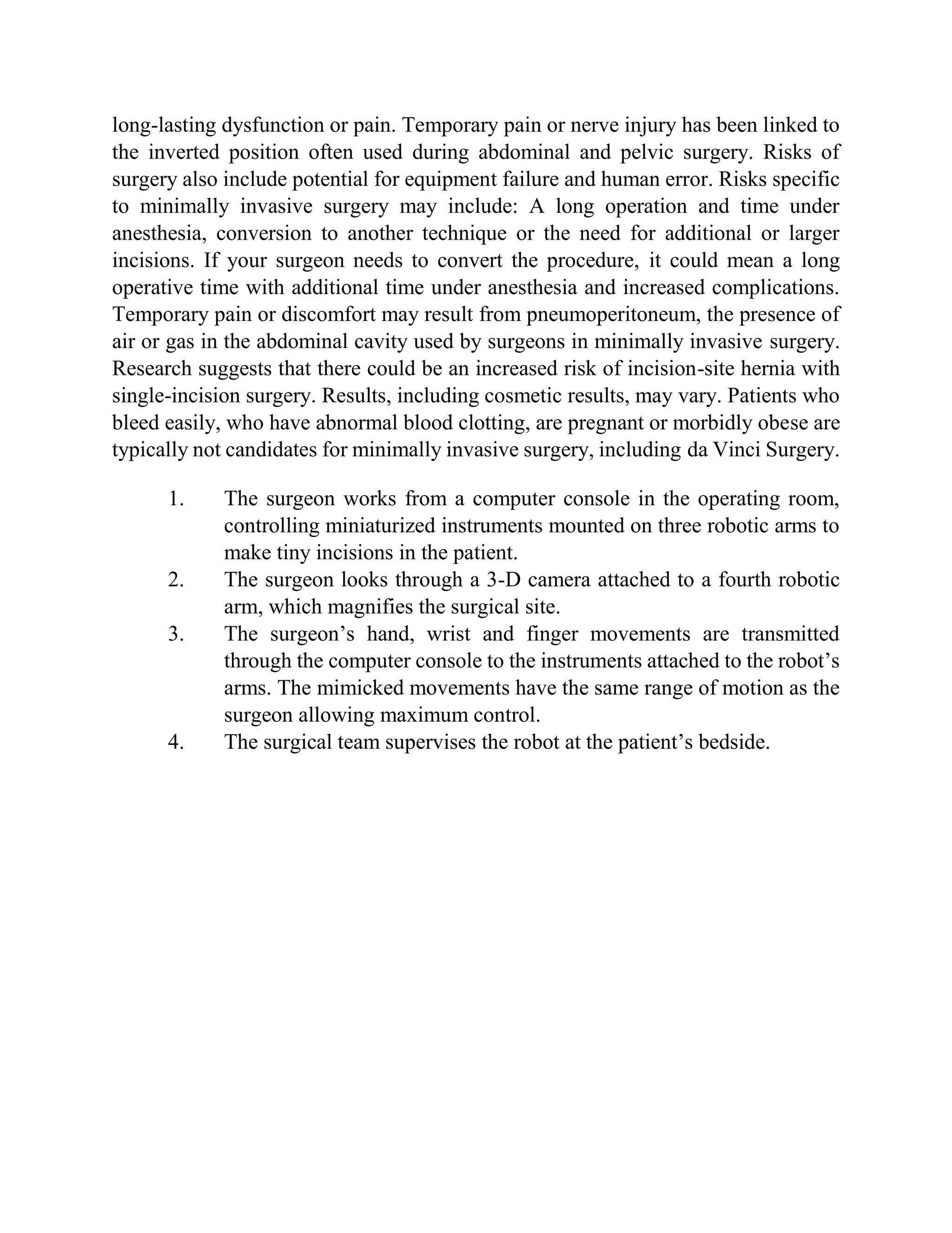 long-lasting dysfunction or pain. Temporary pain or nerve injury has been linked to
the inverted position often used during abdominal and pelvic surgery. Risks of
surgery also include potential for equipment failure and human error. Risks specific
to minimally invasive surgery may include: A long operation and time under
anesthesia, conversion to another technique or the need for additional or larger
incisions. If your surgeon needs to convert the procedure, it could mean a long
operative time with additional time under anesthesia and increased complications.
Temporary pain or discomfort may result from pneumoperitoneum, the presence of
air or gas in the abdominal cavity used by surgeons in minimally invasive surgery.
Research suggests that there could be an increased risk of incision-site hernia with
single-incision surgery. Results, including cosmetic results, may vary. Patients who
bleed easily, who have abnormal blood clotting, are pregnant or morbidly obese are
typically not candidates for minimally invasive surgery, including da Vinci Surgery.
1. The surgeon works from a computer console in the operating room,
controlling miniaturized instruments mounted on three robotic arms to
make tiny incisions in the patient.
2. The surgeon looks through a 3-D camera attached to a fourth robotic
arm, which magnifies the surgical site.
3. The surgeon’s hand, wrist and finger movements are transmitted
through the computer console to the instruments attached to the robot’s
arms. The mimicked movements have the same range of motion as the
surgeon allowing maximum control.
4. The surgical team supervises the robot at the patient’s bedside.
 