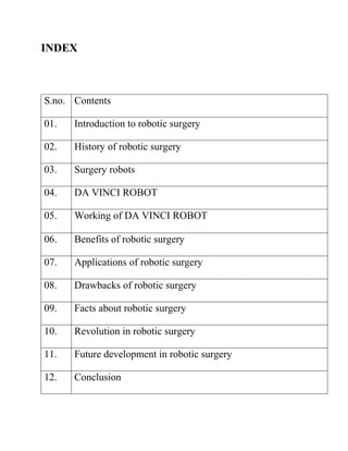 INDEX
S.no. Contents
01. Introduction to robotic surgery
02. History of robotic surgery
03. Surgery robots
04. DA VINCI ROBOT
05. Working of DA VINCI ROBOT
06. Benefits of robotic surgery
07. Applications of robotic surgery
08. Drawbacks of robotic surgery
09. Facts about robotic surgery
10. Revolution in robotic surgery
11. Future development in robotic surgery
12. Conclusion
 