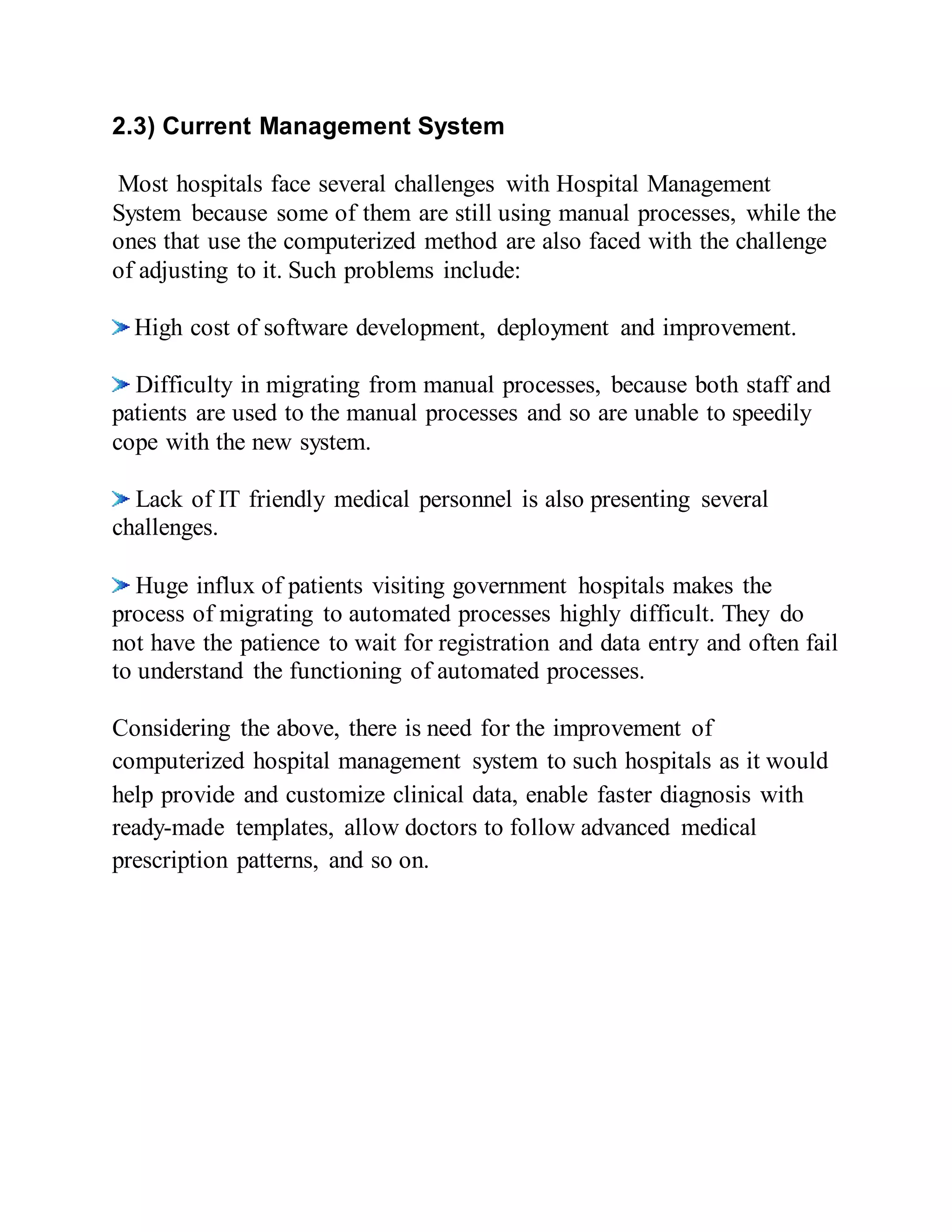 2.3) Current Management System
Most hospitals face several challenges with Hospital Management
System because some of them are still using manual processes, while the
ones that use the computerized method are also faced with the challenge
of adjusting to it. Such problems include:
High cost of software development, deployment and improvement.
Difficulty in migrating from manual processes, because both staff and
patients are used to the manual processes and so are unable to speedily
cope with the new system.
Lack of IT friendly medical personnel is also presenting several
challenges.
Huge influx of patients visiting government hospitals makes the
process of migrating to automated processes highly difficult. They do
not have the patience to wait for registration and data entry and often fail
to understand the functioning of automated processes.
Considering the above, there is need for the improvement of
computerized hospital management system to such hospitals as it would
help provide and customize clinical data, enable faster diagnosis with
ready-made templates, allow doctors to follow advanced medical
prescription patterns, and so on.
 