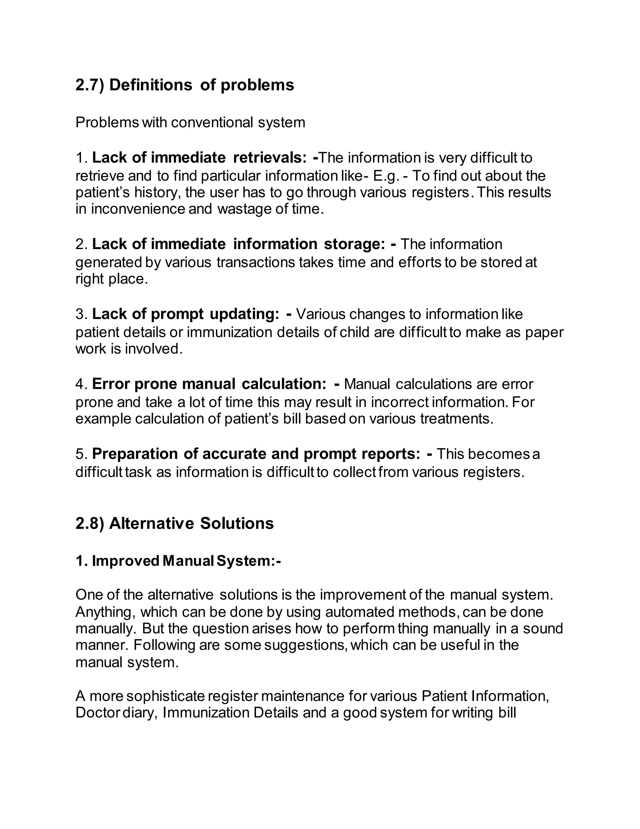 2.7) Definitions of problems
Problems with conventional system
1. Lack of immediate retrievals: -The information is very difficult to
retrieve and to find particular information like- E.g. - To find out about the
patient’s history, the user has to go through various registers.This results
in inconvenience and wastage of time.
2. Lack of immediate information storage: - The information
generated by various transactions takes time and efforts to be stored at
right place.
3. Lack of prompt updating: - Various changes to information like
patient details or immunization details of child are difficultto make as paper
work is involved.
4. Error prone manual calculation: - Manual calculations are error
prone and take a lot of time this may result in incorrect information. For
example calculation of patient’s bill based on various treatments.
5. Preparation of accurate and prompt reports: - This becomesa
difficult task as information is difficultto collectfrom various registers.
2.8) Alternative Solutions
1. Improved ManualSystem:-
One of the alternative solutions is the improvement of the manual system.
Anything, which can be done by using automated methods,can be done
manually. But the question arises how to perform thing manually in a sound
manner. Following are some suggestions,which can be useful in the
manual system.
A more sophisticate register maintenance for various Patient Information,
Doctordiary, Immunization Details and a good system for writing bill
 