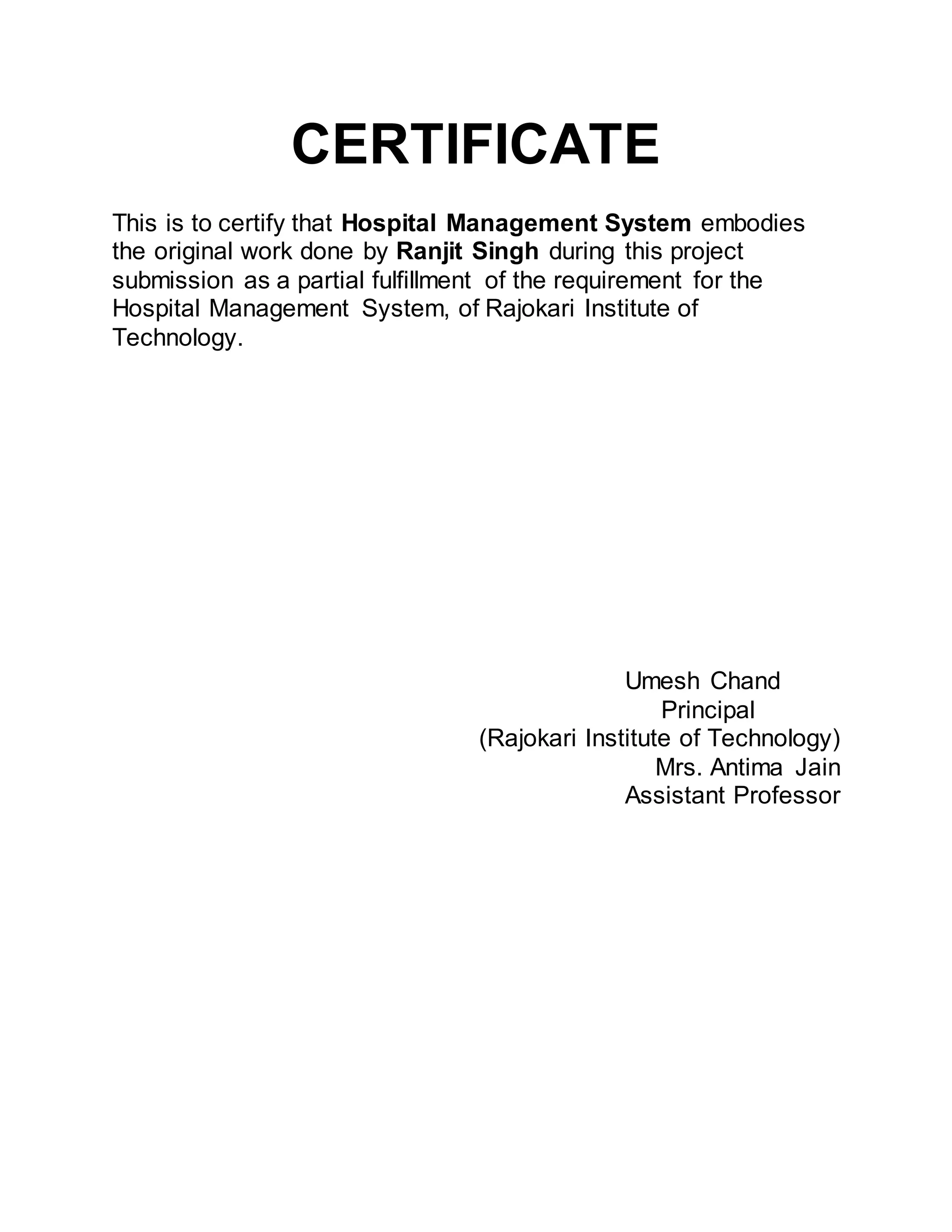 CERTIFICATE
This is to certify that Hospital Management System embodies
the original work done by Ranjit Singh during this project
submission as a partial fulfillment of the requirement for the
Hospital Management System, of Rajokari Institute of
Technology.
Umesh Chand
Principal
(Rajokari Institute of Technology)
Mrs. Antima Jain
Assistant Professor
 