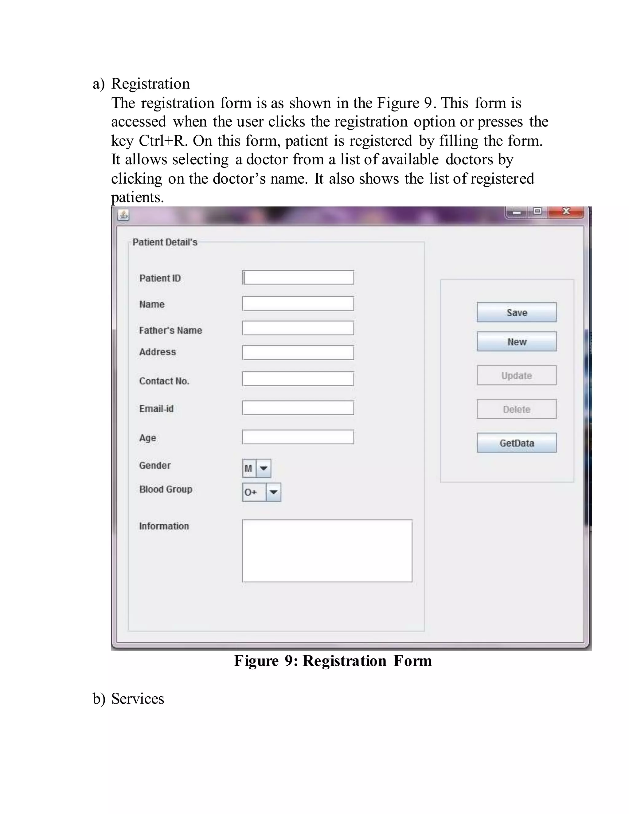 a) Registration
The registration form is as shown in the Figure 9. This form is
accessed when the user clicks the registration option or presses the
key Ctrl+R. On this form, patient is registered by filling the form.
It allows selecting a doctor from a list of available doctors by
clicking on the doctor’s name. It also shows the list of registered
patients.
Figure 9: Registration Form
b) Services
 