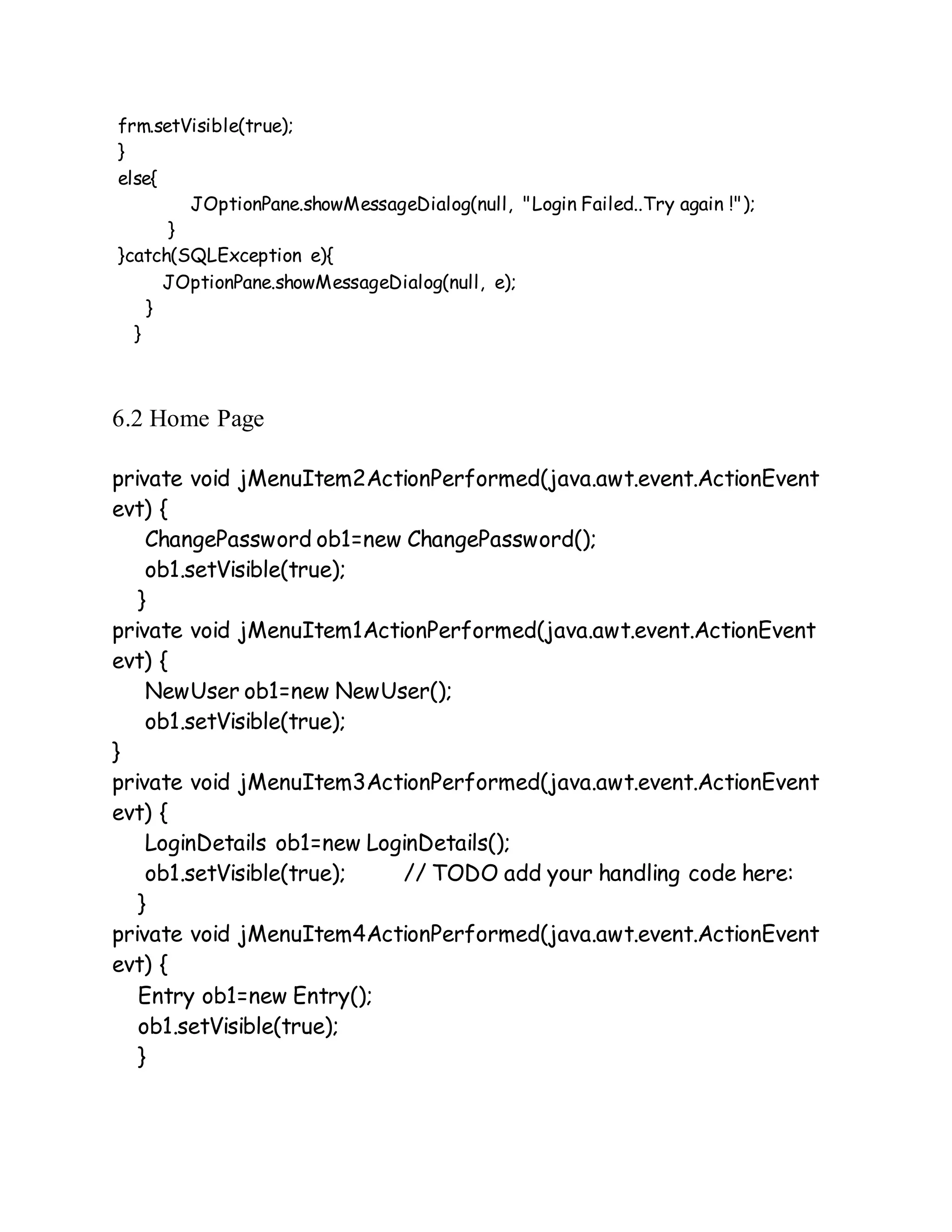 frm.setVisible(true);
}
else{
JOptionPane.showMessageDialog(null, "Login Failed..Try again !");
}
}catch(SQLException e){
JOptionPane.showMessageDialog(null, e);
}
}
6.2 Home Page
private void jMenuItem2ActionPerformed(java.awt.event.ActionEvent
evt) {
ChangePassword ob1=new ChangePassword();
ob1.setVisible(true);
}
private void jMenuItem1ActionPerformed(java.awt.event.ActionEvent
evt) {
NewUser ob1=new NewUser();
ob1.setVisible(true);
}
private void jMenuItem3ActionPerformed(java.awt.event.ActionEvent
evt) {
LoginDetails ob1=new LoginDetails();
ob1.setVisible(true); // TODO add your handling code here:
}
private void jMenuItem4ActionPerformed(java.awt.event.ActionEvent
evt) {
Entry ob1=new Entry();
ob1.setVisible(true);
}
 