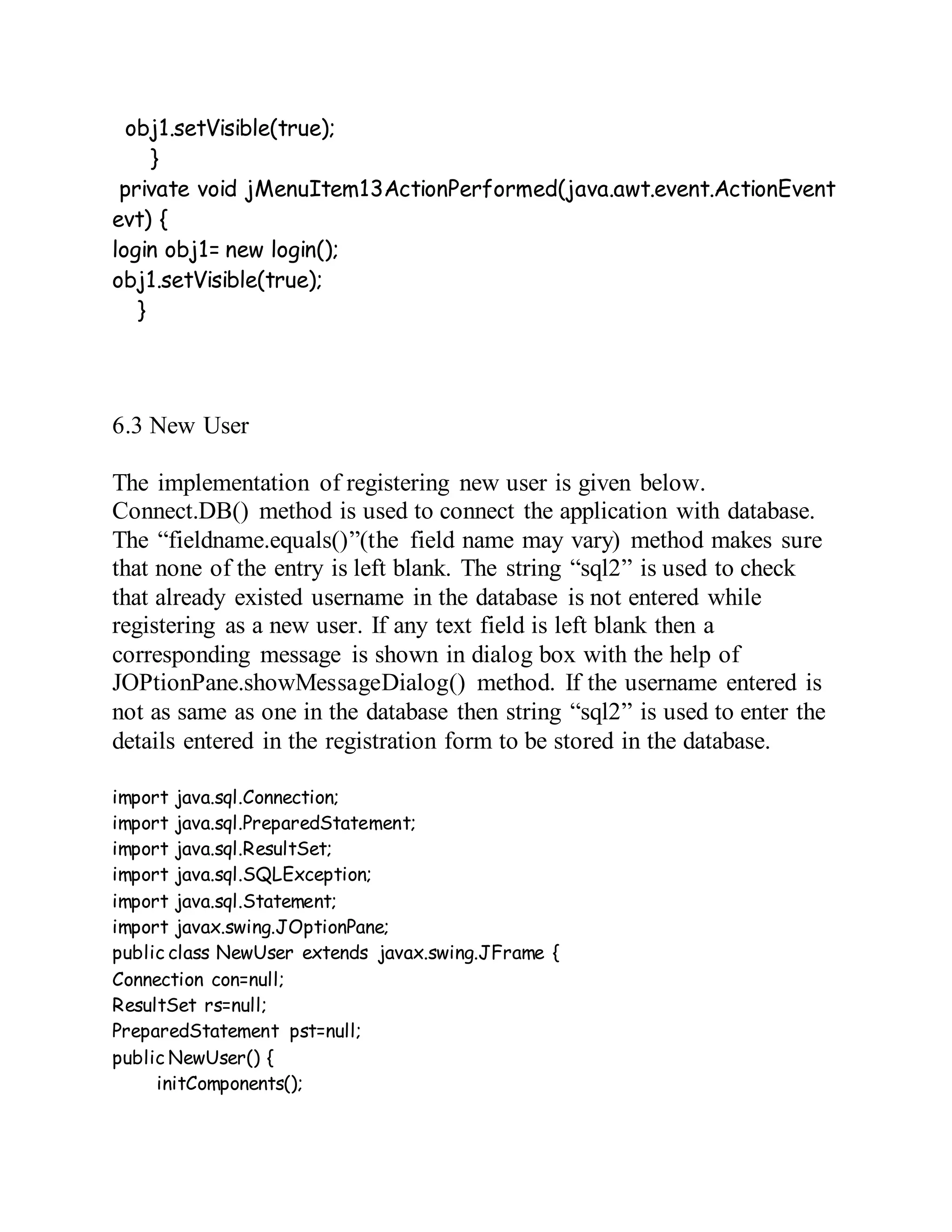 obj1.setVisible(true);
}
private void jMenuItem13ActionPerformed(java.awt.event.ActionEvent
evt) {
login obj1= new login();
obj1.setVisible(true);
}
6.3 New User
The implementation of registering new user is given below.
Connect.DB() method is used to connect the application with database.
The “fieldname.equals()”(the field name may vary) method makes sure
that none of the entry is left blank. The string “sql2” is used to check
that already existed username in the database is not entered while
registering as a new user. If any text field is left blank then a
corresponding message is shown in dialog box with the help of
JOPtionPane.showMessageDialog() method. If the username entered is
not as same as one in the database then string “sql2” is used to enter the
details entered in the registration form to be stored in the database.
import java.sql.Connection;
import java.sql.PreparedStatement;
import java.sql.ResultSet;
import java.sql.SQLException;
import java.sql.Statement;
import javax.swing.JOptionPane;
public class NewUser extends javax.swing.JFrame {
Connection con=null;
ResultSet rs=null;
PreparedStatement pst=null;
public NewUser() {
initComponents();
 