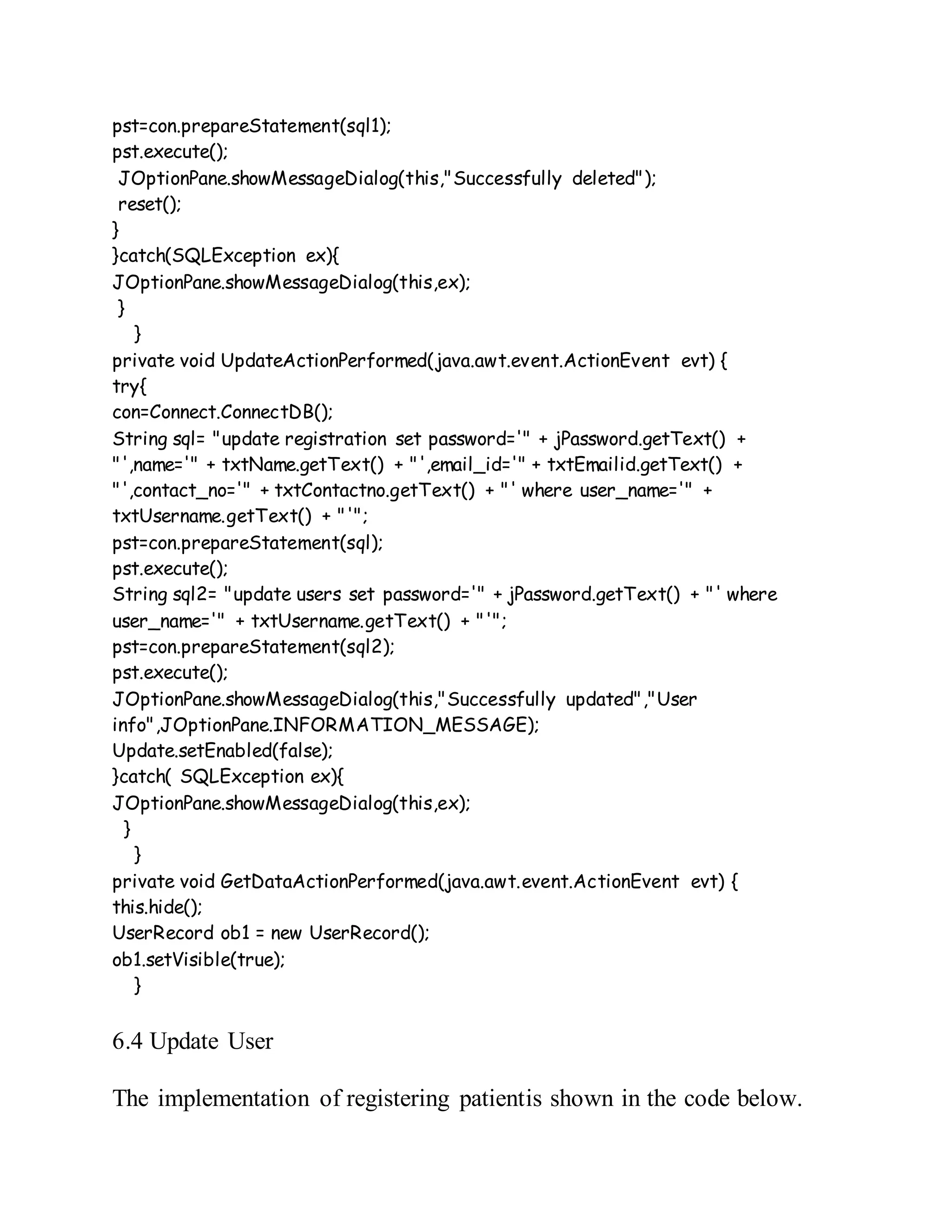 pst=con.prepareStatement(sql1);
pst.execute();
JOptionPane.showMessageDialog(this,"Successfully deleted");
reset();
}
}catch(SQLException ex){
JOptionPane.showMessageDialog(this,ex);
}
}
private void UpdateActionPerformed(java.awt.event.ActionEvent evt) {
try{
con=Connect.ConnectDB();
String sql= "update registration set password='" + jPassword.getText() +
"',name='" + txtName.getText() + "',email_id='" + txtEmailid.getText() +
"',contact_no='" + txtContactno.getText() + "' where user_name='" +
txtUsername.getText() + "'";
pst=con.prepareStatement(sql);
pst.execute();
String sql2= "update users set password='" + jPassword.getText() + "' where
user_name='" + txtUsername.getText() + "'";
pst=con.prepareStatement(sql2);
pst.execute();
JOptionPane.showMessageDialog(this,"Successfully updated","User
info",JOptionPane.INFORMATION_MESSAGE);
Update.setEnabled(false);
}catch( SQLException ex){
JOptionPane.showMessageDialog(this,ex);
}
}
private void GetDataActionPerformed(java.awt.event.ActionEvent evt) {
this.hide();
UserRecord ob1 = new UserRecord();
ob1.setVisible(true);
}
6.4 Update User
The implementation of registering patientis shown in the code below.
 