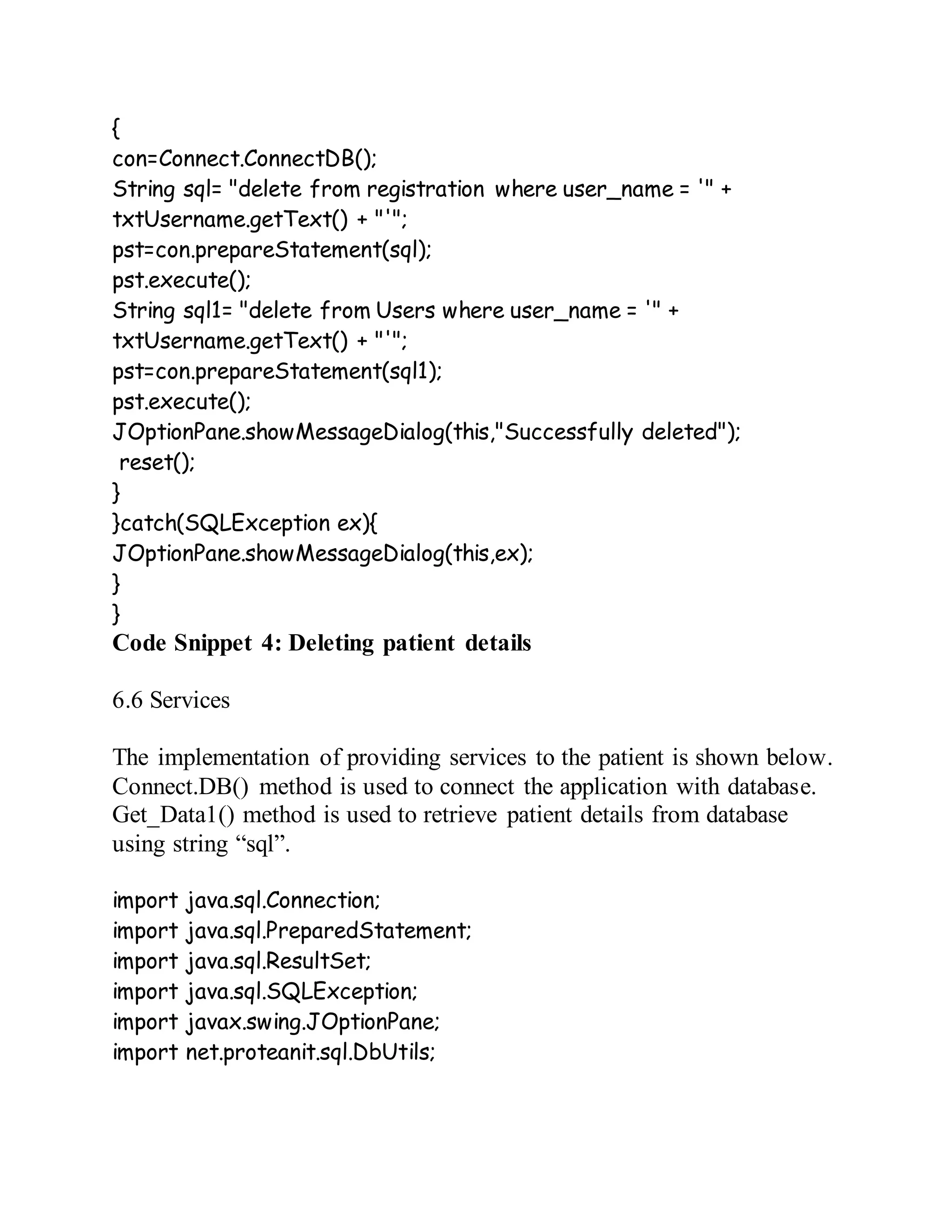 {
con=Connect.ConnectDB();
String sql= "delete from registration where user_name = '" +
txtUsername.getText() + "'";
pst=con.prepareStatement(sql);
pst.execute();
String sql1= "delete from Users where user_name = '" +
txtUsername.getText() + "'";
pst=con.prepareStatement(sql1);
pst.execute();
JOptionPane.showMessageDialog(this,"Successfully deleted");
reset();
}
}catch(SQLException ex){
JOptionPane.showMessageDialog(this,ex);
}
}
Code Snippet 4: Deleting patient details
6.6 Services
The implementation of providing services to the patient is shown below.
Connect.DB() method is used to connect the application with database.
Get_Data1() method is used to retrieve patient details from database
using string “sql”.
import java.sql.Connection;
import java.sql.PreparedStatement;
import java.sql.ResultSet;
import java.sql.SQLException;
import javax.swing.JOptionPane;
import net.proteanit.sql.DbUtils;
 