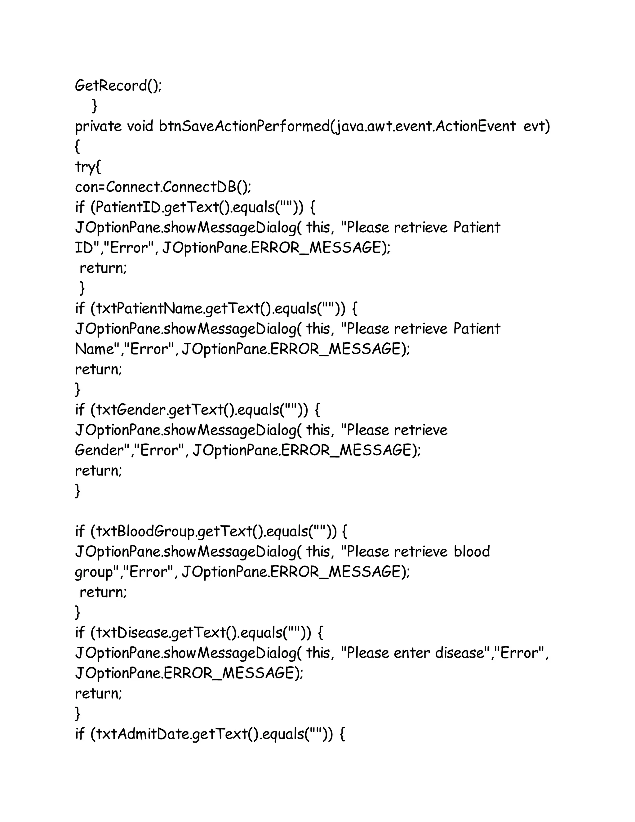 GetRecord();
}
private void btnSaveActionPerformed(java.awt.event.ActionEvent evt)
{
try{
con=Connect.ConnectDB();
if (PatientID.getText().equals("")) {
JOptionPane.showMessageDialog( this, "Please retrieve Patient
ID","Error", JOptionPane.ERROR_MESSAGE);
return;
}
if (txtPatientName.getText().equals("")) {
JOptionPane.showMessageDialog( this, "Please retrieve Patient
Name","Error", JOptionPane.ERROR_MESSAGE);
return;
}
if (txtGender.getText().equals("")) {
JOptionPane.showMessageDialog( this, "Please retrieve
Gender","Error", JOptionPane.ERROR_MESSAGE);
return;
}
if (txtBloodGroup.getText().equals("")) {
JOptionPane.showMessageDialog( this, "Please retrieve blood
group","Error", JOptionPane.ERROR_MESSAGE);
return;
}
if (txtDisease.getText().equals("")) {
JOptionPane.showMessageDialog( this, "Please enter disease","Error",
JOptionPane.ERROR_MESSAGE);
return;
}
if (txtAdmitDate.getText().equals("")) {
 