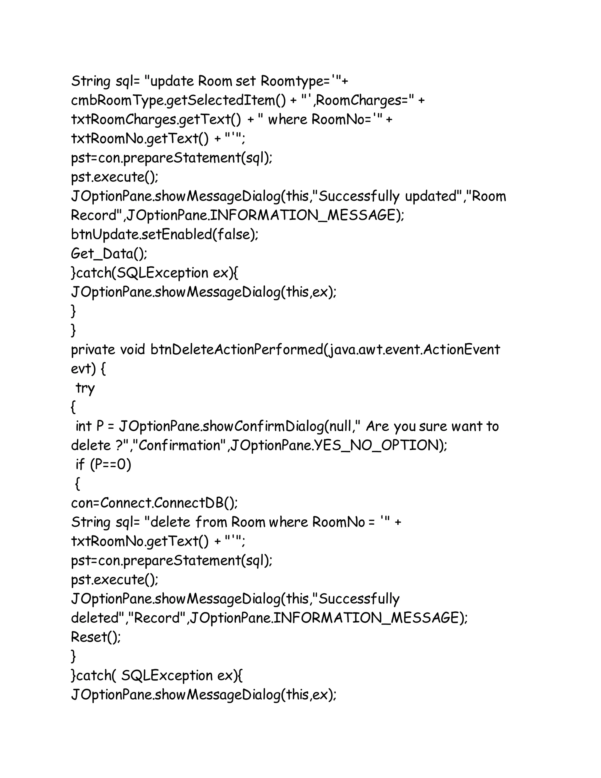 String sql= "update Room set Roomtype='"+
cmbRoomType.getSelectedItem() + "',RoomCharges=" +
txtRoomCharges.getText() + " where RoomNo='" +
txtRoomNo.getText() + "'";
pst=con.prepareStatement(sql);
pst.execute();
JOptionPane.showMessageDialog(this,"Successfully updated","Room
Record",JOptionPane.INFORMATION_MESSAGE);
btnUpdate.setEnabled(false);
Get_Data();
}catch(SQLException ex){
JOptionPane.showMessageDialog(this,ex);
}
}
private void btnDeleteActionPerformed(java.awt.event.ActionEvent
evt) {
try
{
int P = JOptionPane.showConfirmDialog(null," Are you sure want to
delete ?","Confirmation",JOptionPane.YES_NO_OPTION);
if (P==0)
{
con=Connect.ConnectDB();
String sql= "delete from Room where RoomNo = '" +
txtRoomNo.getText() + "'";
pst=con.prepareStatement(sql);
pst.execute();
JOptionPane.showMessageDialog(this,"Successfully
deleted","Record",JOptionPane.INFORMATION_MESSAGE);
Reset();
}
}catch( SQLException ex){
JOptionPane.showMessageDialog(this,ex);
 