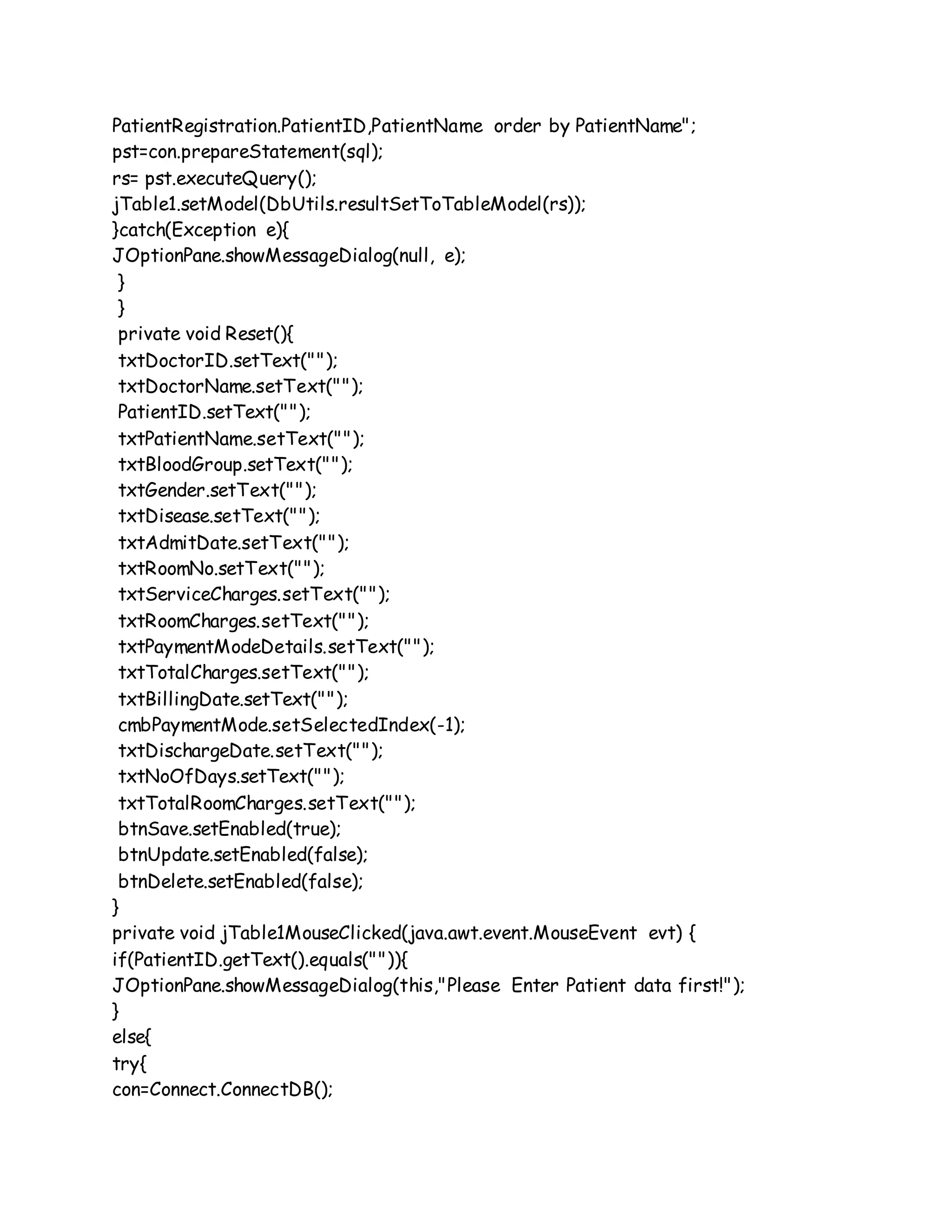 PatientRegistration.PatientID,PatientName order by PatientName";
pst=con.prepareStatement(sql);
rs= pst.executeQuery();
jTable1.setModel(DbUtils.resultSetToTableModel(rs));
}catch(Exception e){
JOptionPane.showMessageDialog(null, e);
}
}
private void Reset(){
txtDoctorID.setText("");
txtDoctorName.setText("");
PatientID.setText("");
txtPatientName.setText("");
txtBloodGroup.setText("");
txtGender.setText("");
txtDisease.setText("");
txtAdmitDate.setText("");
txtRoomNo.setText("");
txtServiceCharges.setText("");
txtRoomCharges.setText("");
txtPaymentModeDetails.setText("");
txtTotalCharges.setText("");
txtBillingDate.setText("");
cmbPaymentMode.setSelectedIndex(-1);
txtDischargeDate.setText("");
txtNoOfDays.setText("");
txtTotalRoomCharges.setText("");
btnSave.setEnabled(true);
btnUpdate.setEnabled(false);
btnDelete.setEnabled(false);
}
private void jTable1MouseClicked(java.awt.event.MouseEvent evt) {
if(PatientID.getText().equals("")){
JOptionPane.showMessageDialog(this,"Please Enter Patient data first!");
}
else{
try{
con=Connect.ConnectDB();
 