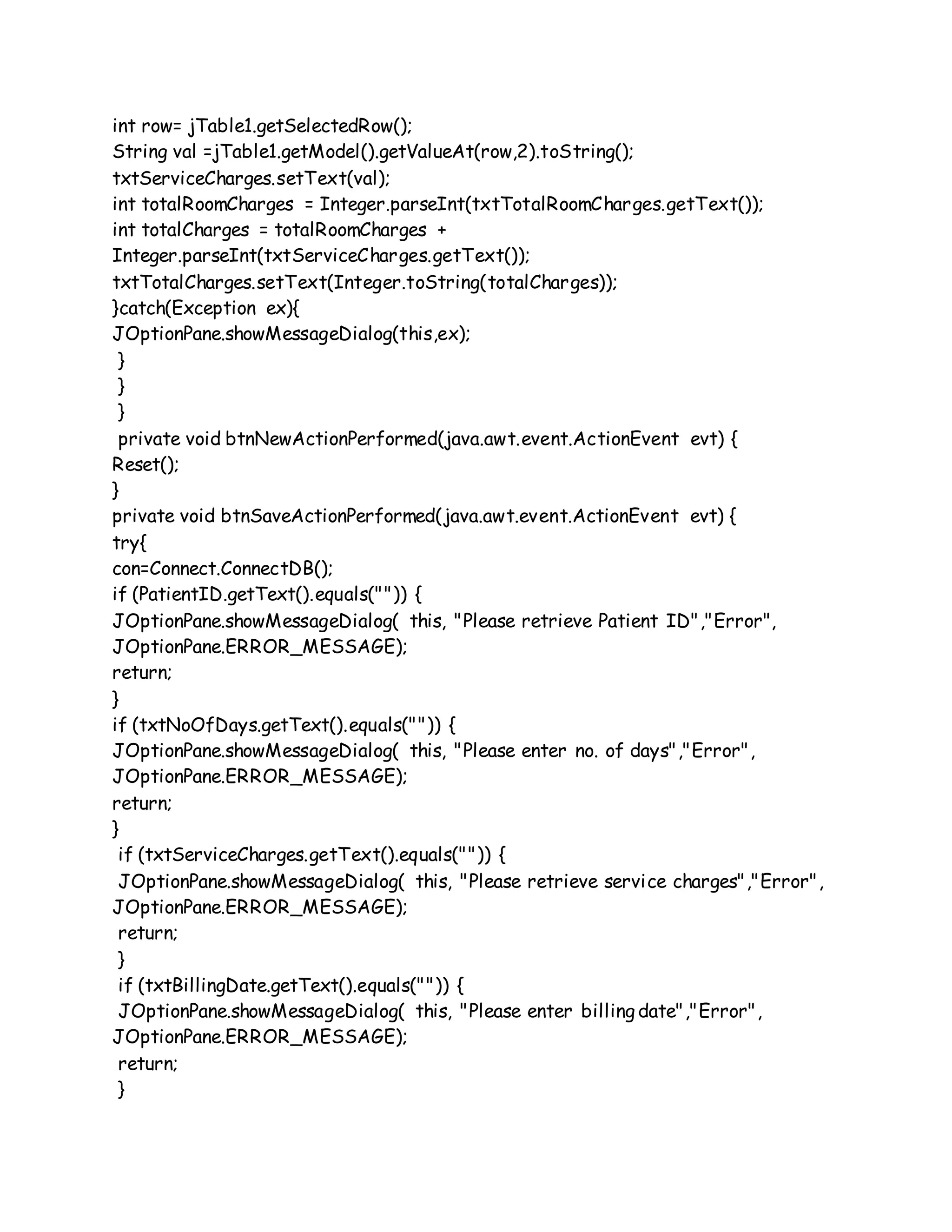 int row= jTable1.getSelectedRow();
String val =jTable1.getModel().getValueAt(row,2).toString();
txtServiceCharges.setText(val);
int totalRoomCharges = Integer.parseInt(txtTotalRoomCharges.getText());
int totalCharges = totalRoomCharges +
Integer.parseInt(txtServiceCharges.getText());
txtTotalCharges.setText(Integer.toString(totalCharges));
}catch(Exception ex){
JOptionPane.showMessageDialog(this,ex);
}
}
}
private void btnNewActionPerformed(java.awt.event.ActionEvent evt) {
Reset();
}
private void btnSaveActionPerformed(java.awt.event.ActionEvent evt) {
try{
con=Connect.ConnectDB();
if (PatientID.getText().equals("")) {
JOptionPane.showMessageDialog( this, "Please retrieve Patient ID","Error",
JOptionPane.ERROR_MESSAGE);
return;
}
if (txtNoOfDays.getText().equals("")) {
JOptionPane.showMessageDialog( this, "Please enter no. of days","Error",
JOptionPane.ERROR_MESSAGE);
return;
}
if (txtServiceCharges.getText().equals("")) {
JOptionPane.showMessageDialog( this, "Please retrieve service charges","Error",
JOptionPane.ERROR_MESSAGE);
return;
}
if (txtBillingDate.getText().equals("")) {
JOptionPane.showMessageDialog( this, "Please enter billing date","Error",
JOptionPane.ERROR_MESSAGE);
return;
}
 
