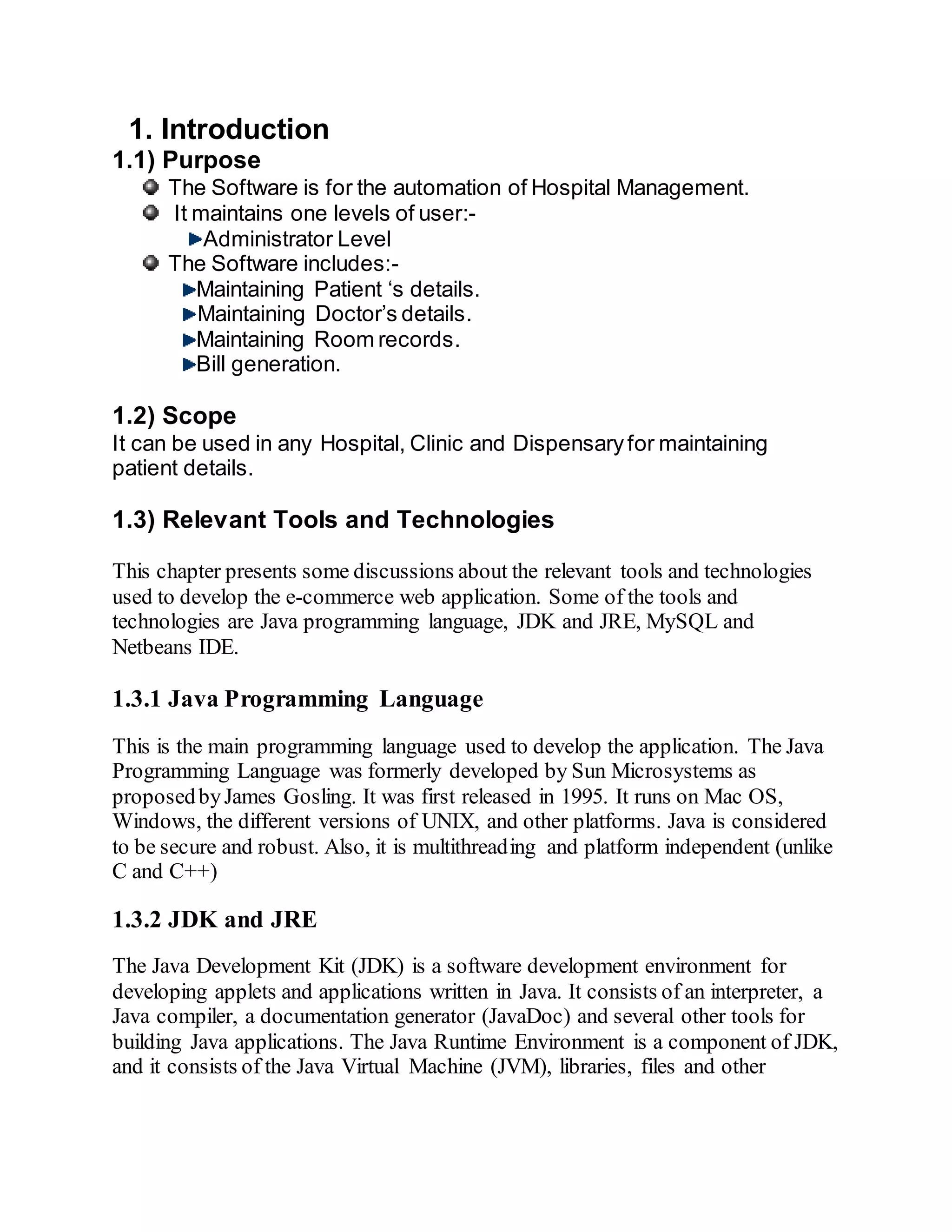 1. Introduction
1.1) Purpose
The Software is for the automation of Hospital Management.
It maintains one levels of user:-
Administrator Level
The Software includes:-
Maintaining Patient ‘s details.
Maintaining Doctor’s details.
Maintaining Room records.
Bill generation.
1.2) Scope
It can be used in any Hospital, Clinic and Dispensaryfor maintaining
patient details.
1.3) Relevant Tools and Technologies
This chapter presents some discussions about the relevant tools and technologies
used to develop the e-commerce web application. Some of the tools and
technologies are Java programming language, JDK and JRE, MySQL and
Netbeans IDE.
1.3.1 Java Programming Language
This is the main programming language used to develop the application. The Java
Programming Language was formerly developed by Sun Microsystems as
proposedbyJames Gosling. It was first released in 1995. It runs on Mac OS,
Windows, the different versions of UNIX, and other platforms. Java is considered
to be secure and robust. Also, it is multithreading and platform independent (unlike
C and C++)
1.3.2 JDK and JRE
The Java Development Kit (JDK) is a software development environment for
developing applets and applications written in Java. It consists of an interpreter, a
Java compiler, a documentation generator (JavaDoc) and several other tools for
building Java applications. The Java Runtime Environment is a component of JDK,
and it consists of the Java Virtual Machine (JVM), libraries, files and other
 