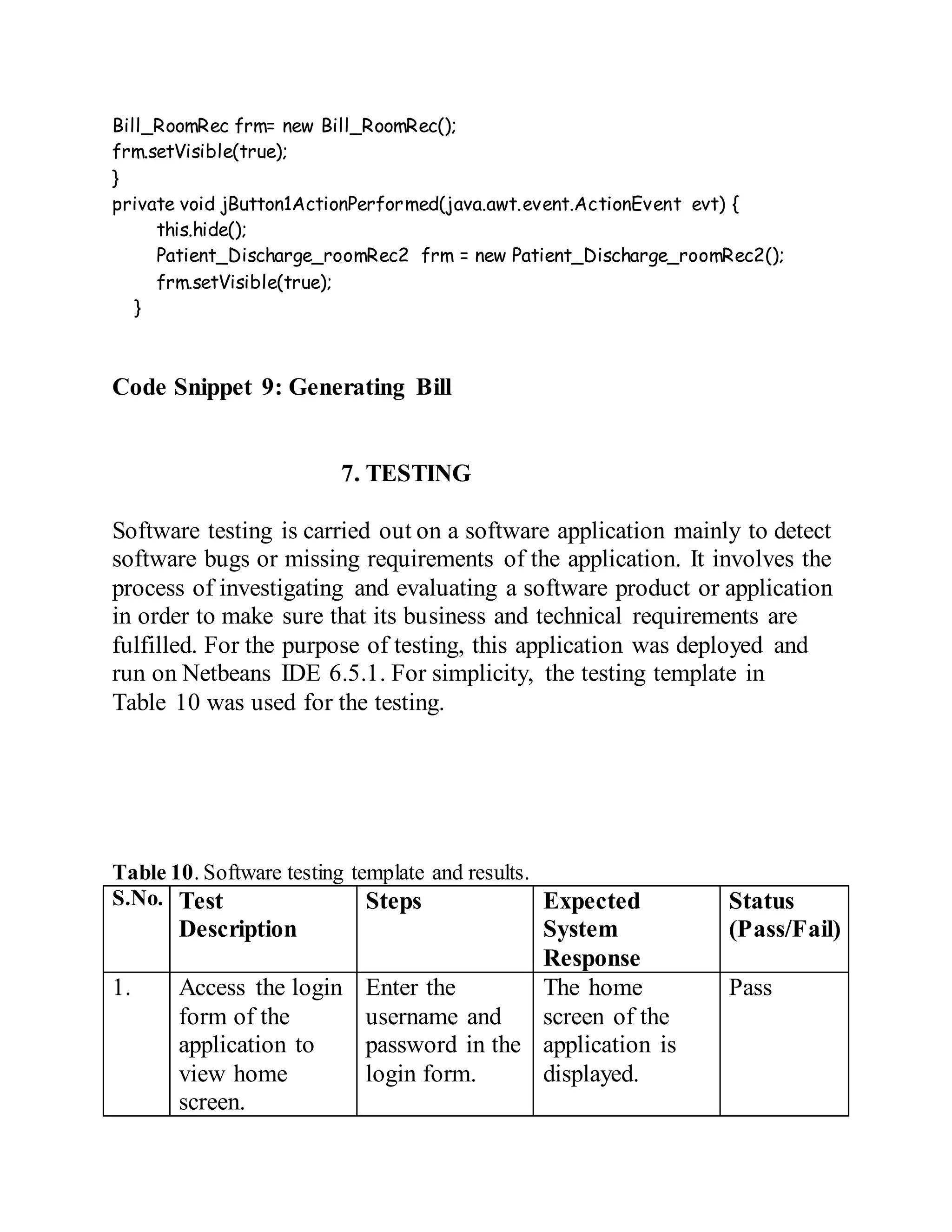Bill_RoomRec frm= new Bill_RoomRec();
frm.setVisible(true);
}
private void jButton1ActionPerformed(java.awt.event.ActionEvent evt) {
this.hide();
Patient_Discharge_roomRec2 frm = new Patient_Discharge_roomRec2();
frm.setVisible(true);
}
Code Snippet 9: Generating Bill
7. TESTING
Software testing is carried out on a software application mainly to detect
software bugs or missing requirements of the application. It involves the
process of investigating and evaluating a software product or application
in order to make sure that its business and technical requirements are
fulfilled. For the purpose of testing, this application was deployed and
run on Netbeans IDE 6.5.1. For simplicity, the testing template in
Table 10 was used for the testing.
Table 10. Software testing template and results.
S.No. Test
Description
Steps Expected
System
Response
Status
(Pass/Fail)
1. Access the login
form of the
application to
view home
screen.
Enter the
username and
password in the
login form.
The home
screen of the
application is
displayed.
Pass
 