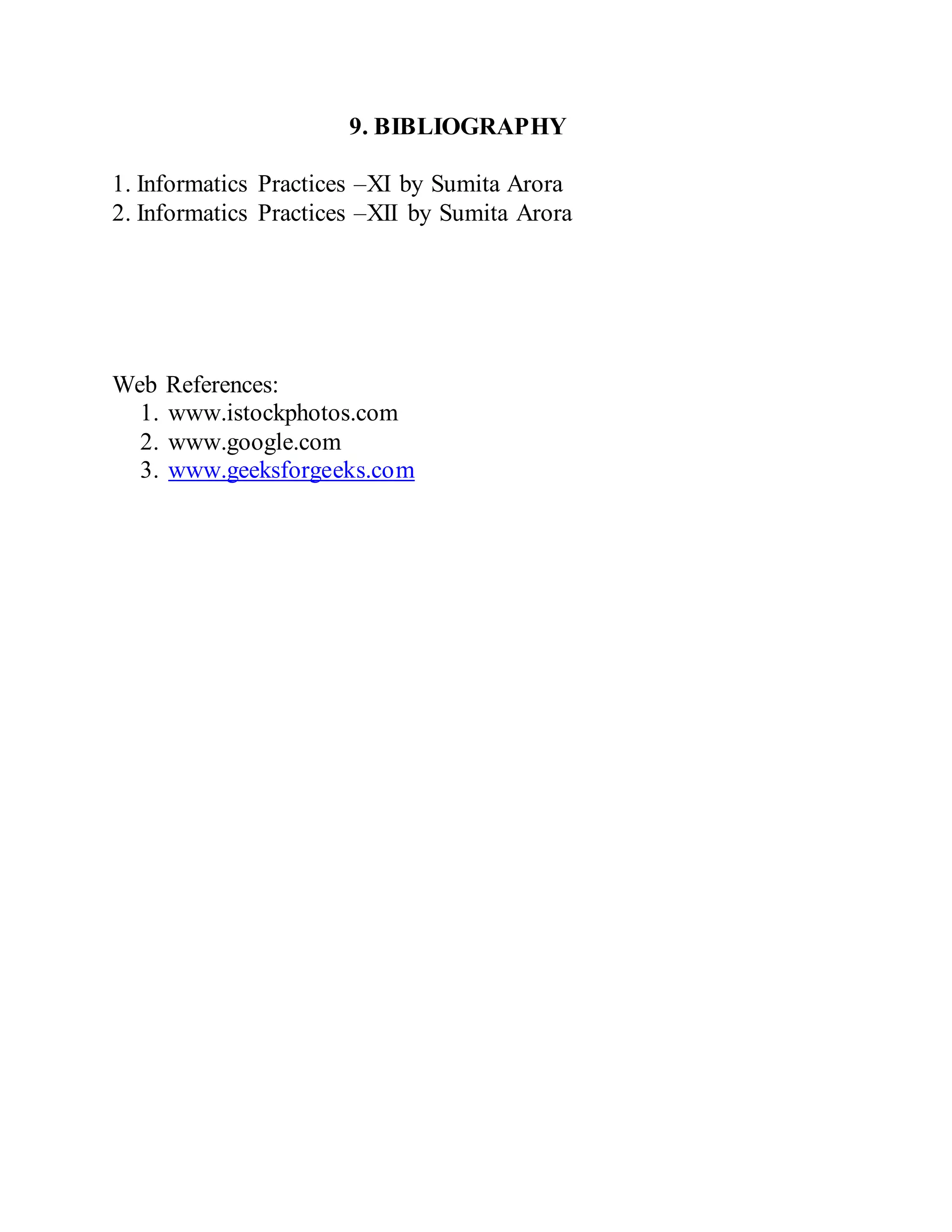 9. BIBLIOGRAPHY
1. Informatics Practices –XI by Sumita Arora
2. Informatics Practices –XII by Sumita Arora
Web References:
1. www.istockphotos.com
2. www.google.com
3. www.geeksforgeeks.com
 