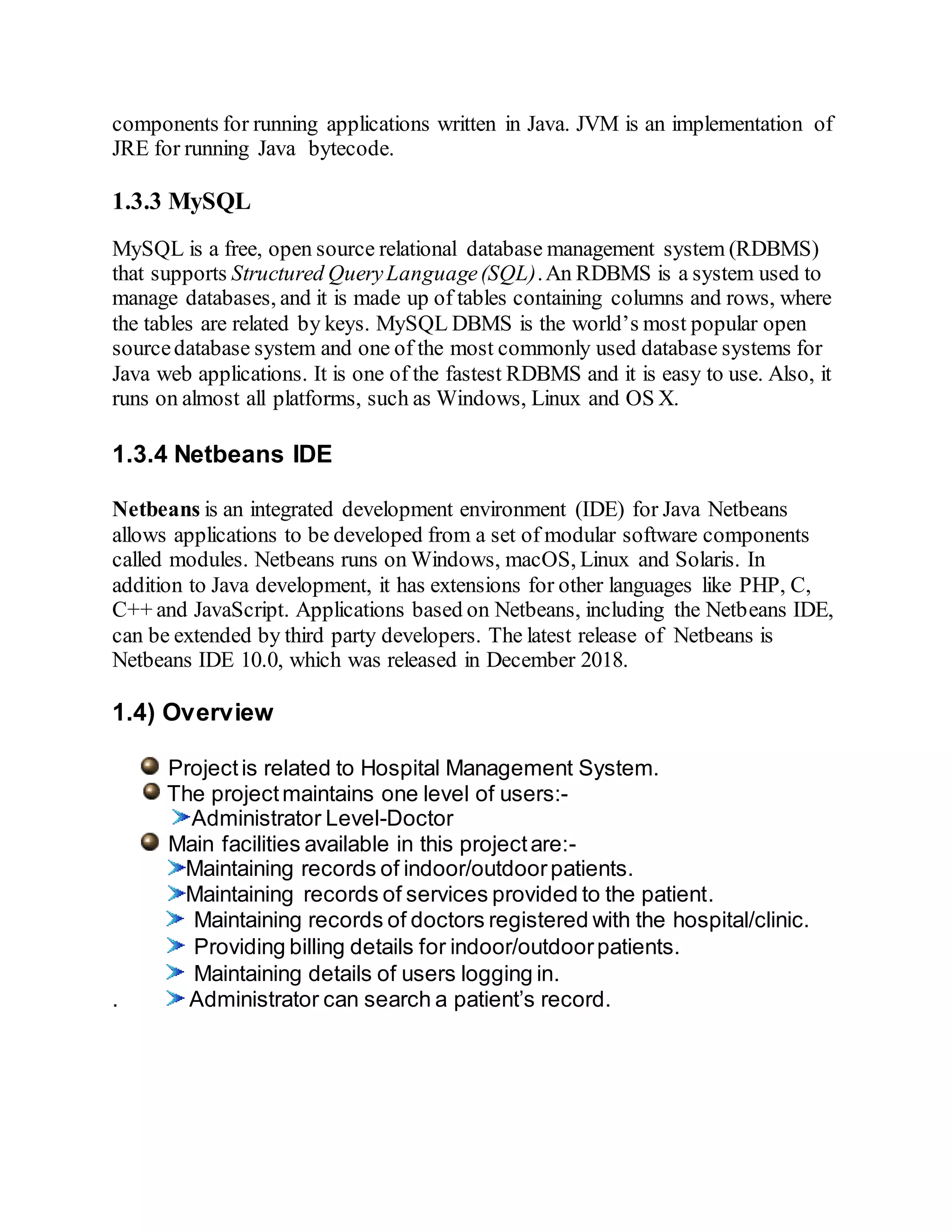 components for running applications written in Java. JVM is an implementation of
JRE for running Java bytecode.
1.3.3 MySQL
MySQL is a free, open source relational database management system (RDBMS)
that supports Structured QueryLanguage(SQL).An RDBMS is a system used to
manage databases, and it is made up of tables containing columns and rows, where
the tables are related by keys. MySQL DBMS is the world’s most popular open
sourcedatabase system and one of the most commonly used database systems for
Java web applications. It is one of the fastest RDBMS and it is easy to use. Also, it
runs on almost all platforms, such as Windows, Linux and OS X.
1.3.4 Netbeans IDE
Netbeans is an integrated development environment (IDE) for Java Netbeans
allows applications to be developed from a set of modular software components
called modules. Netbeans runs on Windows, macOS, Linux and Solaris. In
addition to Java development, it has extensions for other languages like PHP, C,
C++ and JavaScript. Applications based on Netbeans, including the Netbeans IDE,
can be extended by third party developers. The latest release of Netbeans is
Netbeans IDE 10.0, which was released in December 2018.
1.4) Overview
Projectis related to Hospital Management System.
The projectmaintains one level of users:-
Administrator Level-Doctor
Main facilities available in this projectare:-
 Maintaining records of indoor/outdoorpatients.
Maintaining records of services provided to the patient.
 Maintaining records of doctors registered with the hospital/clinic.
 Providing billing details for indoor/outdoorpatients.
 Maintaining details of users logging in.
. Administrator can search a patient’s record.
 