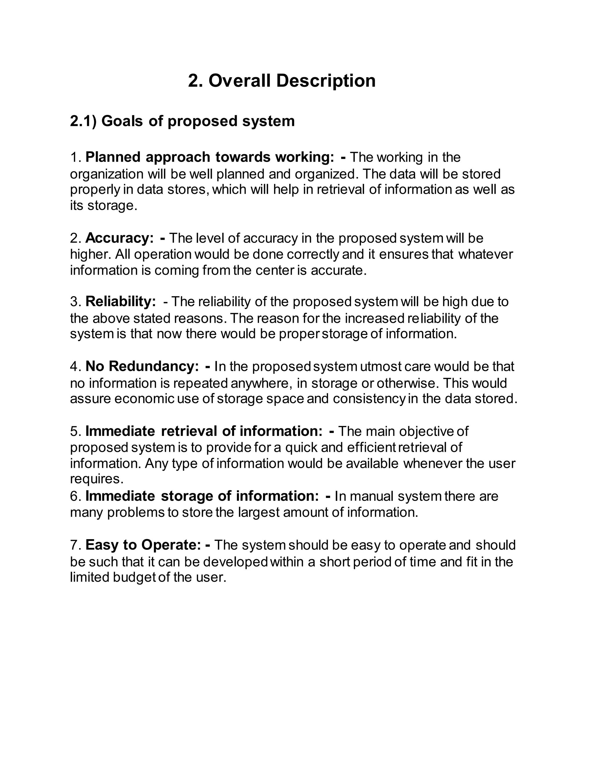 2. Overall Description
2.1) Goals of proposed system
1. Planned approach towards working: - The working in the
organization will be well planned and organized. The data will be stored
properly in data stores, which will help in retrieval of information as well as
its storage.
2. Accuracy: - The level of accuracy in the proposed system will be
higher. All operation would be done correctly and it ensures that whatever
information is coming from the center is accurate.
3. Reliability: - The reliability of the proposed system will be high due to
the above stated reasons. The reason for the increased reliability of the
system is that now there would be properstorage of information.
4. No Redundancy: - In the proposedsystem utmost care would be that
no information is repeated anywhere, in storage or otherwise. This would
assure economic use of storage space and consistencyin the data stored.
5. Immediate retrieval of information: - The main objective of
proposed system is to provide for a quick and efficientretrieval of
information. Any type of information would be available whenever the user
requires.
6. Immediate storage of information: - In manual system there are
many problems to store the largest amount of information.
7. Easy to Operate: - The system should be easy to operate and should
be such that it can be developedwithin a short period of time and fit in the
limited budget of the user.
 