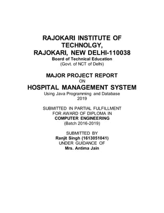 RAJOKARI INSTITUTE OF
TECHNOLGY,
RAJOKARI, NEW DELHI-110038
Board of Technical Education
(Govt. of NCT of Delhi)
MAJOR PROJECT REPORT
ON
HOSPITAL MANAGEMENT SYSTEM
Using Java Programming and Database
2019
SUBMITTED IN PARTIAL FULFILLMENT
FOR AWARD OF DIPLOMA IN
COMPUTER ENGINEERING
(Batch 2016-2019)
SUBMITTED BY
Ranjit Singh (1613051041)
UNDER GUIDANCE OF
Mrs. Antima Jain
 