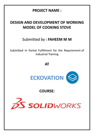 PROJECT NAME :
DESIGN AND DEVELOPMENT OF WORKING
MODEL OF COOKING STOVE
Submitted by : FAHEEM M M
Submitted In Partial Fulfillment for the Requirement of
Industrial Training
AT
ECKOVATION
COURSE:
 