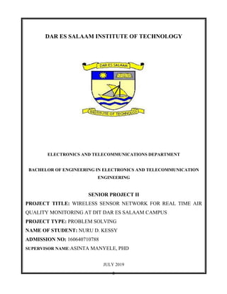 0
DAR ES SALAAM INSTITUTE OF TECHNOLOGY
ELECTRONICS AND TELECOMMUNICATIONS DEPARTMENT
BACHELOR OF ENGINEERING IN ELECTRONICS AND TELECOMMUNICATION
ENGINEERING
SENIOR PROJECT II
PROJECT TITLE: WIRELESS SENSOR NETWORK FOR REAL TIME AIR
QUALITY MONITORING AT DIT DAR ES SALAAM CAMPUS
PROJECT TYPE: PROBLEM SOLVING
NAME OF STUDENT: NURU D. KESSY
ADMISSION NO: 160640710788
SUPERVISOR NAME:ASINTA MANYELE, PHD
JULY 2019
 