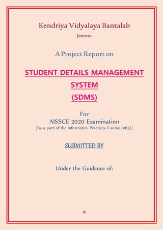 [1]
Kendriya Vidyalaya Bantalab
Jammu
AProject Report on
STUDENT DETAILS MANAGEMENT
SYSTEM
(SDMS)
For
AISSCE 2020 Examination
[As a part of the Informatics Practices Course (065)]
SUBMITTED BY
Under the Guidance of:
 