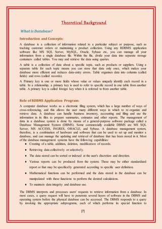 [7]
Theoretical Background
What is Database?
Introduction and Concepts:
A database is a collection of information related to a particular subject or purpose, such as
tracking customer orders or maintaining a product collection. Using any RDBMS application
software like MS SQL Server, MySQL, Oracle, Sybase etc, you can manage all your
information from a single database file. Within the file, divide your data into separate storage
containers called tables. You may and retrieve the data using queries.
A table is a collection of data about a specific topic, such as products or suppliers. Using a
separate table for each topic means you can store that data only once, which makes your
database more efficient and reduces data-entry errors. Table organises data into columns (called
fields) and rows (called records).
A Primary key is one or more fields whose value or values uniquely identify each record in a
table. In a relationship, a primary key is used to refer to specific record in one table from another
table. A primary key is called foreign key when it is referred to from another table.
Role of RDBMS Application Program:
A computer database works as a electronic filing system, which has a large number of ways of
cross-referencing, and this allows the user many different ways in which to re-organize and
retrieve data. A database can handle business inventory, accounting and filing and use the
information in its files to prepare summaries, estimates and other reports. The management of
data in a database system is done by means of a general-purpose software package called a
Database Management System (DBMS). Some commercially available DBMS are MS SQL
Server, MS ACCESS, INGRES, ORACLE, and Sybase. A database management system,
therefore, is a combination of hardware and software that can be used to set up and monitor a
database, and can manage the updating and retrieval of database that has been stored in it. Most
of the database management systems have the following capabilities:
 Creating of a table, addition, deletion, modification of records.
 Retrieving data collectively or selectively.
 The data stored can be sorted or indexed at the user's discretion and direction.
 Various reports can be produced from the system. These may be either standardized
report or that may be specifically generated according to specific user definition.
 Mathematical functions can be performed and the data stored in the database can be
manipulated with these functions to perform the desired calculations.
 To maintain data integrity and database use.
The DBMS interprets and processes users' requests to retrieve information from a database. In
most cases, a query request will have to penetrate several layers of software in the DBMS and
operating system before the physical database can be accessed. The DBMS responds to a query
by invoking the appropriate subprograms, each of which performs its special function to
 