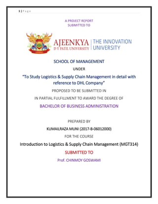 1 | P a g e
A PROJECT REPORT
SUBMITTED TO
SCHOOL OF MANAGEMENT
UNDER
“To Study Logistics & Supply Chain Management in detail with
reference to DHL Company”
PROPOSED TO BE SUBMITTED IN
IN PARTIAL FULFILLMENT TO AWARD THE DEGREE OF
BACHELOR OF BUSINESS ADMINISTRATION
PREPARED BY
KUMAILRAZA MUNI (2017-B-06012000)
FOR THE COURSE
Introduction to Logistics & Supply Chain Management (MGT314)
SUBMITTED TO
Prof. CHINMOY GOSWAMI
 
