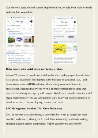 like keyword research and content implementation, to help your most valuable
audience find you online.
Drive results with social media marketing services.
Almost 75 percent of people use social media when making a purchase decision.
It’s a critical touchpoint for shoppers in the business-to-consumer (B2C) and
business-to-business (B2B) industry, which is why companies invest in
professional social media services. With a client recommendation score that
exceeds the industry average by 488 percent, WebEx is a trusted choice for social
media marketing services. As your partner, we’ll help your business improve its
brand awareness, customer loyalty, revenue, and more.
PPC Management Services That Grow Businesses
PPC, or pay-per-click advertising, is one of the best ways to target your most
qualified audience. It allows you to reach them where they’re already looking,
and gain a leg up against competitors. WebEx can deliver a custom PPC
 