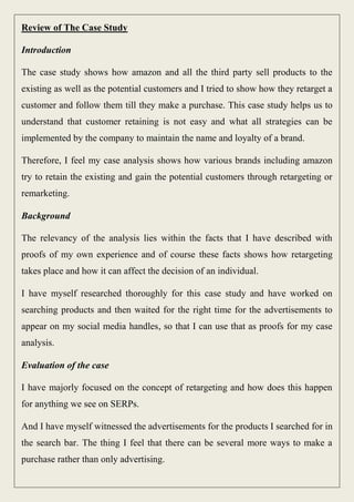 Review of The Case Study
Introduction
The case study shows how amazon and all the third party sell products to the
existing as well as the potential customers and I tried to show how they retarget a
customer and follow them till they make a purchase. This case study helps us to
understand that customer retaining is not easy and what all strategies can be
implemented by the company to maintain the name and loyalty of a brand.
Therefore, I feel my case analysis shows how various brands including amazon
try to retain the existing and gain the potential customers through retargeting or
remarketing.
Background
The relevancy of the analysis lies within the facts that I have described with
proofs of my own experience and of course these facts shows how retargeting
takes place and how it can affect the decision of an individual.
I have myself researched thoroughly for this case study and have worked on
searching products and then waited for the right time for the advertisements to
appear on my social media handles, so that I can use that as proofs for my case
analysis.
Evaluation of the case
I have majorly focused on the concept of retargeting and how does this happen
for anything we see on SERPs.
And I have myself witnessed the advertisements for the products I searched for in
the search bar. The thing I feel that there can be several more ways to make a
purchase rather than only advertising.
 