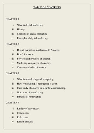 TABLE OF CONTENTS
CHAPTER 1
i. What is digital marketing
ii. History
iii. Channels of digital marketing
iv. Examples of digital marketing
CHAPTER 2
i. Digital marketing in reference to Amazon.
ii. Brief of amazon
iii. Services and products of amazon
iv. Marketing campaigns of amazon.
v. Customer relation of amazon.
CHAPTER 3
i. What is remarketing and retargeting.
ii. How remarketing & retargeting is done.
iii. Case study of amazon in regards to remarketing.
iv. Outcomes of remarketing
v. Benefits of remarketing
CHAPTER 4
i. Review of case study
ii. Conclusion
iii. References
iv. Report analysis.
 