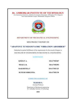 Dr. AMBEDKAR INSTITUTE OF TECHNOLOGY
(An Autonomous Institution, Aided by Government of Karnataka, Affiliated to VTU, Belgaum)
Near Janana Bharathi Campus, Mallathahalli, Bangalore-560056
DEPARTMENT OF MECHANICAL ENGINEERING
MINI PROJECT REPORT ON
"ADAPTIVE TUNED DYNAMIC VIBRATION ABSORBER"
Submitted in partial fulfillment of the requirements for the award of degree in
BACHELOR OF ENGINEERING IN MECHANICAL ENGINEERING.
SUBMITTED BY
KISHAN A. 1DA17ME067
MUKUL R. 1DA17ME093
RAKSHITHA.V 1DA17ME125
RUPESH SHRESTHA 1DA17ME130
UNDER THE GUIDANCE OF
TEJESH S.
Assistant Professor
Department of Mechanical engineering
Dr. Ambedkar Institute of Technology
2020
 