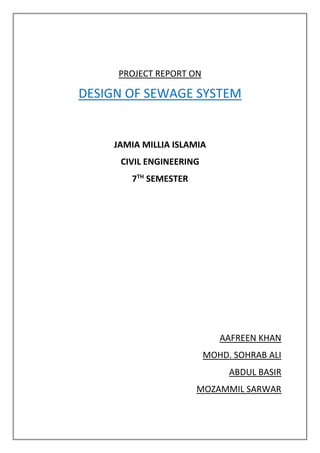 PROJECT REPORT ON
DESIGN OF SEWAGE SYSTEM
JAMIA MILLIA ISLAMIA
CIVIL ENGINEERING
7TH
SEMESTER
AAFREEN KHAN
MOHD. SOHRAB ALI
ABDUL BASIR
MOZAMMIL SARWAR
 
