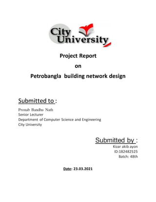 Project Report
on
Petrobangla building network design
Submitted to :
Pronab Bandhu Nath
Senior Lecturer
Department of Computer Science and Engineering
City University
Submitted by :
Kizar akib ayon
ID:182482525
Batch: 48th
Date: 23.03.2021
 