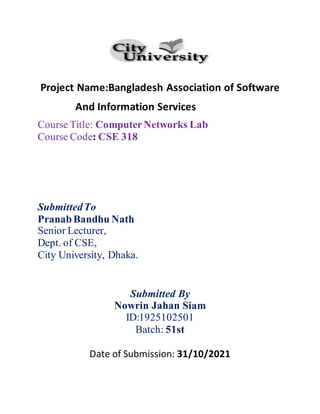 Project Name:Bangladesh Association of Software
And Information Services
Course Title: ComputerNetworks Lab
Course Code: CSE 318
SubmittedTo
PranabBandhu Nath
Senior Lecturer,
Dept. of CSE,
City University, Dhaka.
Submitted By
Nowrin Jahan Siam
ID:1925102501
Batch: 51st
Date of Submission: 31/10/2021
 