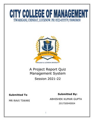 1
A Project Report Quiz
Management System
Session 2021-22
Submitted To
MR RAVI TIWARI
Submitted By:
ABHISHEK KUMAR GUPTA
201750040004
 