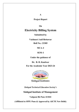 A
Project Report
On
Electricity Billing System
Submitted by
Vaishnavi Anil Bettawar
Roll No.: 23305
MCA–I
SEM–I
Under the guidance of
Dr. B. H. Kaulwar
For the Academic Year 2023-24
Sinhgad Technical Education Society’s
Sinhgad Institute of Management
Vadgaon Bk Pune 411041
(Affiliated to SPPU Pune & Approved by AICTE New Delhi)
 