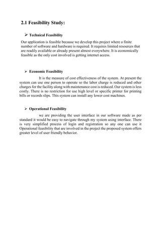 2.1 Feasibility Study:
 Technical Feasibility
Our application is feasible because we develop this project where a finite
number of software and hardware is required. It requires limited resources that
are readily available or already present almost everywhere. It is economically
feasible as the only cost involved is getting internet access.
 Economic Feasibility
It is the measure of cost effectiveness of the system. At present the
system can use one person to operate so the labor charge is reduced and other
charges for the facility along with maintenance cost is reduced. Our system is less
costly. There is no restriction for use high level or specific printer for printing
bills or records slips. This system can install any lower cost machines.
 Operational Feasibility
we are providing the user interface in our software made as per
standard it would be easy to navigate through my system using interface. There
is very simplified process of login and registration so any one can use it
Operational feasibility that are involved in the project the proposed system offers
greater level of user friendly behavior.
 