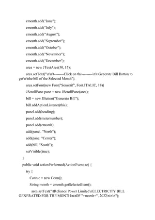 cmonth.add("June");
cmonth.add("July");
cmonth.add("August");
cmonth.add("September");
cmonth.add("October");
cmonth.add("November");
cmonth.add("December");
area = new JTextArea(50, 15);
area.setText("nnt--------Click on the---------nt Generate Bill Button to
getntthe bill of the Selected Month");
area.setFont(new Font("Senserif", Font.ITALIC, 18))
JScrollPane pane = new JScrollPane(area);
bill = new JButton("Generate Bill");
bill.addActionListener(this);
panel.add(heading);
panel.add(meternumber);
panel.add(cmonth);
add(panel, "North");
add(pane, "Center");
add(bill, "South");
setVisible(true);
}
public void actionPerformed(ActionEvent ae) {
try {
Conn c = new Conn();
String month = cmonth.getSelectedItem();
area.setText("tReliance Power LimitednELECTRICITY BILL
GENERATED FOR THE MONTHntOF "+month+", 2022nnn");
 