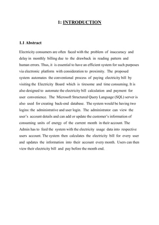 1: INTRODUCTION
1.1 Abstract
Electricity consumers are often faced with the problem of inaccuracy and
delay in monthly billing due to the drawback in reading pattern and
human errors. Thus, it is essential to have an efficient system for such purposes
via electronic platform with consideration to proximity. The proposed
system automates the conventional process of paying electricity bill by
visiting the Electricity Board which is tiresome and time consuming. It is
also designed to automate the electricity bill calculation and payment for
user convenience. The Microsoft Structured Query Language (SQL) server is
also used for creating back-end database. The system would be having two
logins: the administrative and user login. The administrator can view the
user’s account details and can add or update the customer’s information of
consuming units of energy of the current month in their account. The
Admin has to feed the system with the electricity usage data into respective
users account. The system then calculates the electricity bill for every user
and updates the information into their account every month. Users can then
view their electricity bill and pay before the month end.
 