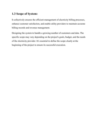 1.3 Scope of System:
It collectively ensures the efficient management of electricity billing processes,
enhance customer satisfaction, and enable utility providers to maintain accurate
billing records and revenue management.
Designing the system to handle a growing number of customers and data. The
specific scope may vary depending on the project's goals, budget, and the needs
of the electricity provider. It's essential to define the scope clearly at the
beginning of the project to ensure its successful execution.
 