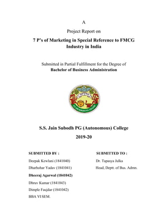 A
Project Report on
7 P’s of Marketing in Special Reference to FMCG
Industry in India
Submitted in Partial Fulfillment for the Degree of
Bachelor of Business Administration
S.S. Jain Subodh PG (Autonomous) College
2019-20
SUBMITTED BY : SUBMITTED TO :
Deepak Kewlani (1841040) Dr. Tapasya Julka
Dharhohar Yadav (1841041) Head, Deptt. of Bus. Admn.
Dheeraj Agarwal (1841042)
Dhruv Kumar (1841043)
Dimple Faujdar (1841042)
BBA VI SEM.
 