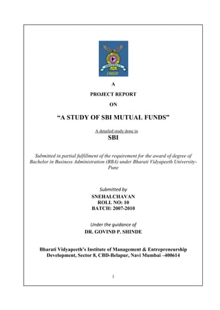 A

                            PROJECT REPORT

                                       ON

             “A STUDY OF SBI MUTUAL FUNDS”
                               A detailed study done in
                                      SBI

  Submitted in partial fulfillment of the requirement for the award of degree of
Bachelor in Business Administration (BBA) under Bharati Vidyapeeth University-
                                        Pune



                                Submitted by
                             SNEHALCHAVAN
                               ROLL NO: 10
                             BATCH: 2007-2010


                            Under the guidance of
                          DR. GOVIND P. SHINDE


    Bharati Vidyapeeth’s Institute of Management & Entrepreneurship
      Development, Sector 8, CBD-Belapur, Navi Mumbai –400614



                                        1
 