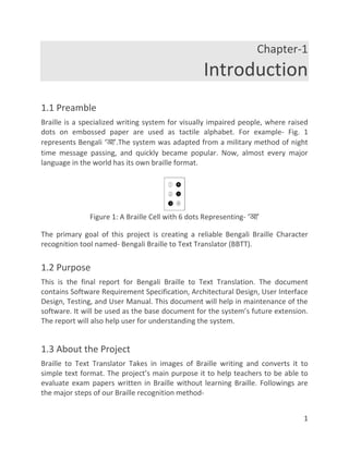 1
Chapter-1
Introduction
1.1 Preamble
Braille is a specialized writing system for visually impaired people, where raised
dots on embossed paper are used as tactile alphabet. For example- Fig. 1
represents Bengali ‘আ’.The system was adapted from a military method of night
time message passing, and quickly became popular. Now, almost every major
language in the world has its own braille format.
Figure 1: A Braille Cell with 6 dots Representing- ‘আ’
The primary goal of this project is creating a reliable Bengali Braille Character
recognition tool named- Bengali Braille to Text Translator (BBTT).
1.2 Purpose
This is the final report for Bengali Braille to Text Translation. The document
contains Software Requirement Specification, Architectural Design, User Interface
Design, Testing, and User Manual. This document will help in maintenance of the
software. It will be used as the base document for the system’s future extension.
The report will also help user for understanding the system.
1.3 About the Project
Braille to Text Translator Takes in images of Braille writing and converts it to
simple text format. The project’s main purpose it to help teachers to be able to
evaluate exam papers written in Braille without learning Braille. Followings are
the major steps of our Braille recognition method-
 