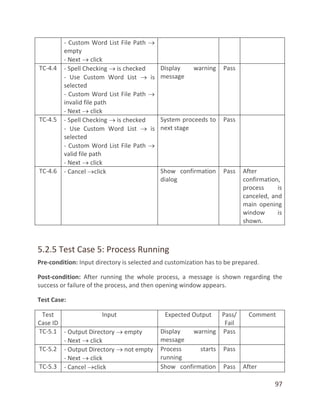 97
- Custom Word List File Path 
empty
- Next  click
TC-4.4 - Spell Checking  is checked
- Use Custom Word List  is
selected
- Custom Word List File Path 
invalid file path
- Next  click
Display warning
message
Pass
TC-4.5 - Spell Checking  is checked
- Use Custom Word List  is
selected
- Custom Word List File Path 
valid file path
- Next  click
System proceeds to
next stage
Pass
TC-4.6 - Cancel click Show confirmation
dialog
Pass After
confirmation,
process is
canceled, and
main opening
window is
shown.
5.2.5 Test Case 5: Process Running
Pre-condition: Input directory is selected and customization has to be prepared.
Post-condition: After running the whole process, a message is shown regarding the
success or failure of the process, and then opening window appears.
Test Case:
Test
Case ID
Input Expected Output Pass/
Fail
Comment
TC-5.1 - Output Directory  empty
- Next  click
Display warning
message
Pass
TC-5.2 - Output Directory  not empty
- Next  click
Process starts
running
Pass
TC-5.3 - Cancel click Show confirmation Pass After
 