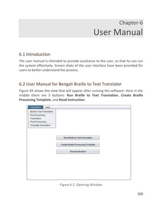 100
Chapter-6
User Manual
6.1 Introduction
The user manual is intended to provide assistance to the user, so that he can run
the system effectively. Screen shots of the user interface have been provided for
users to better understand the process.
6.2 User Manual for Bengali Braille to Text Translator
Figure XX shows the view that will appear after running the software. Here in the
middle there are 3 buttons- Run Braille to Text Translation, Create Braille
Processing Template, and Read Instruction.
 
