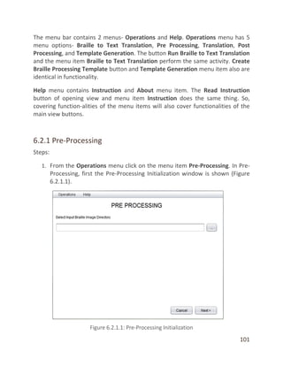 101
The menu bar contains 2 menus- Operations and Help. Operations menu has 5
menu options- Braille to Text Translation, Pre Processing, Translation, Post
Processing, and Template Generation. The button Run Braille to Text Translation
and the menu item Braille to Text Translation perform the same activity. Create
Braille Processing Template button and Template Generation menu item also are
identical in functionality.
Help menu contains Instruction and About menu item. The Read Instruction
button of opening view and menu item Instruction does the same thing. So,
covering function-alities of the menu items will also cover functionalities of the
main view buttons.
6.2.1 Pre-Processing
Steps:
1. From the Operations menu click on the menu item Pre-Processing. In Pre-
Processing, first the Pre-Processing Initialization window is shown (Figure
6.2.1.1).
 
